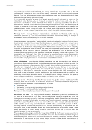 | Introduction | Directors’ report | Hera Group consolidated financial statements
Hera Group - Consolidated Financial Statement at 31 December 2021 129|
recoverable value of an asset individually, the Group estimates the recoverable value of the unit
generating the cash flows to which said assets belong. Future cash flows are discounted to present
value at a rate (net of taxation) that reflects the current market value and takes into account the risks
associated with the specific business activities.
If the recoverable amount of an asset (or of a cash generating unit) is estimated as lower than the
related book value, the book value of the assets is reduced to the lower recoverable value and the
impairment is booked to the income statement. When there is no longer any reason for a write-down to
be maintained, the book value of the asset (or the unit generating financial flows), with the exception of
goodwill, is restated at the new value deriving from the estimate of its recoverable value; however, this
new value cannot exceed the net book value that the asset would have had if the write-down had not
been made for the loss in value. The write-back of the value is charged to the income statement.
Treasury shares - treasury shares are recognised as a reduction in shareholders’ equity, and any
differences generated by future purchase or sale transactions are recorded directly as changes in
shareholders' equity, without passing via the income statement.
Investments valued at shareholders’ equity method - Investments entered in this item refer to long-term
investments in associated companies and joint ventures. An associated company is a company over
which the Group is able to exercise remarkable influence, but not control, by means of participation in
the decisions on the financial and operating policies of the investee company. A joint venture is a jointly
controlled arrangement in which the entities that share joint control have rights to the net assets of the
arrangement. Under the equity method, investments are recognised at cost, as adjusted for any
changes following acquisition in the associated companies' net assets, minus any impairment. The
excess price over the Group’s share of the fair value of an associated company’s identifiable assets,
liabilities and contingent liabilities at the date of acquisition is recognised as goodwill. Goodwill is
included in the carrying amount of the investment and is tested for impairment.
Other investments - This category includes investments that are not included in the scope of
consolidation, including investments in negligible size subsidiaries, associates and joint ventures. For
these investments, upon initial recognition, it is irrevocably determined whether subsequent changes in
fair value are recognised in other comprehensive income; otherwise, changes in fair value are
periodically recognised in profit or loss. This approach does not include equity investments held
exclusively for the purpose of subsequent disposal, whose changes in fair value are recognized in
profit (loss) for the fiscal period. The risk deriving from any losses exceeding the book value of the
investment is recorded in a specific reserve to the extent that the holder is obliged to fulfil legal or
implicit obligations vis-à-vis the investee company or in any event cover its losses.
Financial assets - The Group classifies financial assets through the business model adopted for
managing them and on the basis of the features of contractual cashflows In relation to the previous
conditions, financial assets are subsequently valued as follows:
▪ depreciated cost;
▪ fair value of the other comprehensive income components;
▪ fair value of the profit (loss) for the fiscal period.
Management determines their classification when they are first recorded.
Receivables and loans - This category includes assets not represented by derivative instruments and
not listed on an active market, from which fixed or determinable payments are expected. Since the
business model generally adopted by the Group provides for the holding of these financial instruments
solely for the purpose of collecting the contractual cash flows, these assets are valued at depreciated
cost on the basis of the effective interest rate method. The value of the assets is reduced on the basis
of the expected losses, using information that is available without unreasonable charges or efforts,
including historical, current and prospective data. Losses determined by an impairment test are
recognized in the income statement, as are any subsequent reversals of impairment losses. These
assets are classified as current assets, except for the portions accruing after 12 months, which are
included amongst the non-current assets.
This category includes, as provided by the interpretation IFRIC 12, the financial assets associated to
those public service under concession for which the Group has the unconditional contractual right to
receive liquidity from the issuer for the construction services rendered. The Group uses the financial
asset model for the contracts of public lighting service provision, in view of their characteristics, in
 