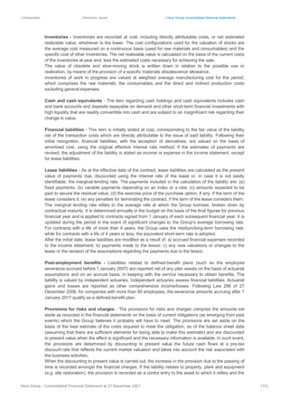 | Introduction | Directors’ report | Hera Group consolidated financial statements
Hera Group - Consolidated Financial Statement at 31 December 2021 131|
Inventories - Inventories are recorded at cost, including directly attributable costs, or net estimated
realizable value, whichever is the lower. The cost configurations used for the valuation of stocks are
the average cost measured on a continuous basis (used for raw materials and consumables) and the
specific cost of other inventories. The net realisable value is calculated on the basis of the current costs
of the inventories at year end, less the estimated costs necessary for achieving the sale.
The value of obsolete and slow-moving stock is written down in relation to the possible use or
realization, by means of the provision of a specific materials obsolescence allowance.
Inventories of work in progress are valued at weighted average manufacturing cost for the period,
which comprises the raw materials, the consumables and the direct and indirect production costs
excluding general expenses.
Cash and cash equivalents - The item regarding cash holdings and cash equivalents includes cash
and bank accounts and deposits repayable on demand and other short-term financial investments with
high liquidity that are readily convertible into cash and are subject to an insignificant risk regarding their
change in value.
Financial liabilities - This item is initially stated at cost, corresponding to the fair value of the liability
net of the transaction costs which are directly attributable to the issue of said liability. Following their
initial recognition, financial liabilities, with the exception of derivatives, are valued on the basis of
amortised cost, using the original effective interest rate method. If the estimates of payments are
revised, the adjustment of the liability is stated as income or expense in the income statement, except
for lease liabilities.
Lease liabilities - As at the effective date of the contract, lease liabilities are calculated as the present
value of payments due, discounted using the interest rate of the lease or, in case it is not easily
identifiable, the marginal lending rate. The payments included in the calculation of the liability are: (a)
fixed payments; (b) variable payments depending on an index or a rate; (c) amounts expected to be
paid to secure the residual value; (d) the exercise price of the purchase option, if any, if the term of the
lease considers it; (e) any penalties for terminating the contract, if the term of the lease considers them.
The marginal lending rate refers to the average rate at which the Group borrows, broken down by
contractual maturity. It is determined annually in the budget on the basis of the final figures for previous
financial year and is applied to contracts signed from 1 January of each subsequent financial year. It is
updated during the period in the event of significant changes to the Group’s average borrowing rate.
For contracts with a life of more than 4 years, the Group uses the medium/long-term borrowing rate,
while for contracts with a life of 4 years or less, the equivalent short-term rate is adopted.
After the initial date, lease liabilities are modified as a result of: a) accrued financial expenses recorded
to the income statement; b) payments made to the lessor; c) any new valuations or changes to the
lease or the revision of the assumptions regarding the payments due to the lessor.
Post-employment benefits - Liabilities related to defined-benefit plans (such as the employee
severance accrued before 1 January 2007) are reported net of any plan assets on the basis of actuarial
assumptions and on an accrual basis, in keeping with the service necessary to obtain benefits. The
liability is valued by independent actuaries. Independent actuaries assess financial liabilities. Actuarial
gains and losses are reported as other comprehensive income/losses. Following Law 296 of 27
December 2006, for companies with more than 50 employees, the severance amounts accruing after 1
January 2017 qualify as a defined-benefit plan.
Provisions for risks and charges - The provisions for risks and charges comprise the amounts set
aside as recorded in the financial statements on the basis of current obligations (as emerging from past
events) which the Group believes it probably will have to meet. The provisions are set aside on the
basis of the best estimate of the costs required to meet the obligation, as of the balance sheet date
(assuming that there are sufficient elements for being able to make this estimate) and are discounted
to present value when the effect is significant and the necessary information is available. In such event,
the provisions are determined by discounting to present value the future cash flows at a pre-tax
discount rate that reflects the current market valuation and takes into account the risk associated with
the business activities.
When the discounting to present value is carried out, the increase in the provision due to the passing of
time is recorded amongst the financial charges. If the liability relates to property, plant and equipment
(e.g. site restoration), the provision is recorded as a contra entry to the asset to which it refers and the
 