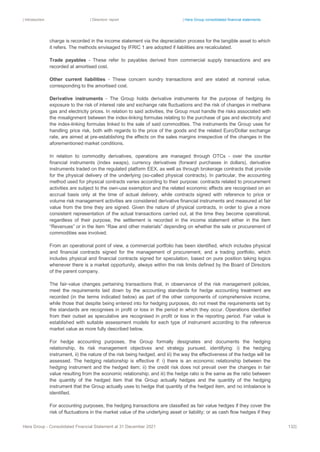 | Introduction | Directors’ report | Hera Group consolidated financial statements
Hera Group - Consolidated Financial Statement at 31 December 2021 132|
charge is recorded in the income statement via the depreciation process for the tangible asset to which
it refers. The methods envisaged by IFRIC 1 are adopted if liabilities are recalculated.
Trade payables - These refer to payables derived from commercial supply transactions and are
recorded at amortised cost.
Other current liabilities - These concern sundry transactions and are stated at nominal value,
corresponding to the amortised cost.
Derivative instruments - The Group holds derivative instruments for the purpose of hedging its
exposure to the risk of interest rate and exchange rate fluctuations and the risk of changes in methane
gas and electricity prices. In relation to said activities, the Group must handle the risks associated with
the misalignment between the index-linking formulas relating to the purchase of gas and electricity and
the index-linking formulas linked to the sale of said commodities. The instruments the Group uses for
handling price risk, both with regards to the price of the goods and the related Euro/Dollar exchange
rate, are aimed at pre-establishing the effects on the sales margins irrespective of the changes in the
aforementioned market conditions.
In relation to commodity derivatives, operations are managed through OTCs - over the counter
financial instruments (index swaps), currency derivatives (forward purchases in dollars), derivative
instruments traded on the regulated platform EEX, as well as through brokerage contracts that provide
for the physical delivery of the underlying (so-called physical contracts). In particular, the accounting
method used for physical contracts varies according to their purpose: contracts related to procurement
activities are subject to the own-use exemption and the related economic effects are recognised on an
accrual basis only at the time of actual delivery, while contracts signed with reference to price or
volume risk management activities are considered derivative financial instruments and measured at fair
value from the time they are signed. Given the nature of physical contracts, in order to give a more
consistent representation of the actual transactions carried out, at the time they become operational,
regardless of their purpose, the settlement is recorded in the income statement either in the item
“Revenues” or in the item “Raw and other materials” depending on whether the sale or procurement of
commodities was involved.
From an operational point of view, a commercial portfolio has been identified, which includes physical
and financial contracts signed for the management of procurement, and a trading portfolio, which
includes physical and financial contracts signed for speculation, based on pure position taking logics
whenever there is a market opportunity, always within the risk limits defined by the Board of Directors
of the parent company.
The fair-value changes pertaining transactions that, in observance of the risk management policies,
meet the requirements laid down by the accounting standards for hedge accounting treatment are
recorded (in the terms indicated below) as part of the other components of comprehensive income,
while those that despite being entered into for hedging purposes, do not meet the requirements set by
the standards are recognises in profit or loss in the period in which they occur. Operations identified
from their outset as speculative are recognised in profit or loss in the reporting period. Fair value is
established with suitable assessment models for each type of instrument according to the reference
market value as more fully described below.
For hedge accounting purposes, the Group formally designates and documents the hedging
relationship, its risk management objectives and strategy pursued, identifying: i) the hedging
instrument, ii) the nature of the risk being hedged, and iii) the way the effectiveness of the hedge will be
assessed. The hedging relationship is effective if: i) there is an economic relationship between the
hedging instrument and the hedged item; ii) the credit risk does not prevail over the changes in fair
value resulting from the economic relationship; and iii) the hedge ratio is the same as the ratio between
the quantity of the hedged item that the Group actually hedges and the quantity of the hedging
instrument that the Group actually uses to hedge that quantity of the hedged item, and no imbalance is
identified.
For accounting purposes, the hedging transactions are classified as fair value hedges if they cover the
risk of fluctuations in the market value of the underlying asset or liability; or as cash flow hedges if they
 