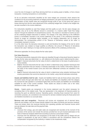 | Introduction | Directors’ report | Hera Group consolidated financial statements
Hera Group - Consolidated Financial Statement at 31 December 2021 133|
cover the risk of changes in cash flows deriving both from an existing asset or liability, or from a future
transaction, including transactions on commodities.
As far as derivative instruments classified as fair value hedges are concerned, which observe the
conditions for the accounting treatment as hedging transactions, the gains and losses deriving from the
determination of their market value are recognized through profit or loss. At the same time, gains or
losses deriving from the fair value adjustment of the underlying hedged item, limited to the hedged risk,
are also recorded in the income statement.
For instruments classified as cash flow hedges and that qualify as such, the fair value changes are
recorded, only as far as the effective amount is concerned, in a reserve called "Cash flow hedge
reserve" through the statement of comprehensive income. This reserve is recorded to income as soon
as the underlying hedged instrument is realised. The change in fair value referring to the ineffective
portion is immediately recorded in the income statement of the period. If the underlying transaction
should no longer be considered highly probable, or the hedging relationship can no longer be
demonstrated, the corresponding portion of the “Reserve of derivatives valued at fair value” is
immediately reversed to income.
If, on the other hand, the derivative instrument is sold and therefore the hedging of the risk for which
the transaction was created no longer qualifies as effective, the amount of “Reserve of derivatives
valued at fair value” relating to it is kept until the economic effects of the underlying contract arise.
Whenever applicable, the Group adopts the fair value option.
Fair Value Hierarchy
The financial instruments measured at fair value are classified through a three-level hierarchy based on
the way the fair value was determined, i.e., with reference to the factors used in determining the value:
▪ level 1, financial instruments the fair value of which is determined on the basis of quoted prices in
active markets;
▪ level 2, financial instruments the fair value of which is determined using valuation techniques that
employ parameters that are directly or indirectly observable on the market. Instruments valued on
the basis of the market forward curve and short term differential contracts are classified in this
category;
▪ level 3, financial instruments the fair value of which is determined using valuation techniques that
employ parameters that cannot be observed on the market, using internal estimates exclusively.
Assets and liabilities held for sale - Assets and liabilities held for sale are those whose value will be
recovered mainly through sale rather than use. Assets and liabilities are classified under this category
the moment the sale operation is considered highly likely and the assets and liabilities are immediately
available for sale in their current condition. These assets are valued at either cost or fair value,
whichever is lower, net of sales costs.
Grants - Capital grants are recognized in the income statement over the period necessary for
correlating them to the related costs. They are represented in the statement of financial position by
recording the grant as deferred revenue. Operating grants, including those received from users for
connection purposes, are considered to be revenues for services rendered during the fiscal period and
are therefore recorded on an accruals basis.
Revenue and cost recognition - Revenues and income are recognized net of returned items,
discounts and rebates, and net of taxes directly related to the sales of products and services rendered.
These are broken down into revenues deriving from operating activities and financial income which
accrues between the sale date and the payment date.
Specifically:
▪ revenues from energy, gas and water sales are recognised and recorded at the moment of the
provision of the service and include the services provided but not yet invoiced (estimated on the
basis of historical analyses determined according to previous consumption levels);
▪ revenues from the distribution are recognized on the basis of the tariffs paid by Aeegsi and are
subject to equalization at year end to reflect in accordance with the competence criterion the
compensation recognised by the Authority in relation to the investments made;
 
