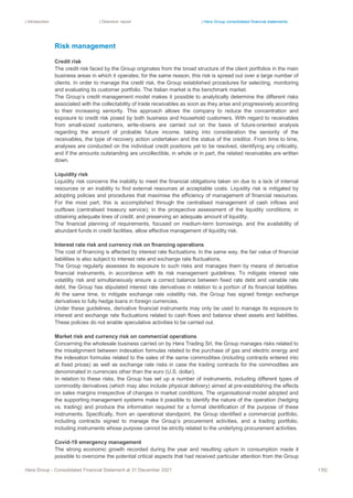 | Introduction | Directors’ report | Hera Group consolidated financial statements
Hera Group - Consolidated Financial Statement at 31 December 2021 135|
Risk management
Credit risk
The credit risk faced by the Group originates from the broad structure of the client portfolios in the main
business areas in which it operates; for the same reason, this risk is spread out over a large number of
clients. In order to manage the credit risk, the Group established procedures for selecting, monitoring
and evaluating its customer portfolio. The Italian market is the benchmark market.
The Group’s credit management model makes it possible to analytically determine the different risks
associated with the collectability of trade receivables as soon as they arise and progressively according
to their increasing seniority. This approach allows the company to reduce the concentration and
exposure to credit risk posed by both business and household customers. With regard to receivables
from small-sized customers, write-downs are carried out on the basis of future-oriented analysis
regarding the amount of probable future income, taking into consideration the seniority of the
receivables, the type of recovery action undertaken and the status of the creditor. From time to time,
analyses are conducted on the individual credit positions yet to be resolved, identifying any criticality,
and if the amounts outstanding are uncollectible, in whole or in part, the related receivables are written
down.
Liquidity risk
Liquidity risk concerns the inability to meet the financial obligations taken on due to a lack of internal
resources or an inability to find external resources at acceptable costs. Liquidity risk is mitigated by
adopting policies and procedures that maximise the efficiency of management of financial resources.
For the most part, this is accomplished through the centralised management of cash inflows and
outflows (centralised treasury service); in the prospective assessment of the liquidity conditions; in
obtaining adequate lines of credit; and preserving an adequate amount of liquidity.
The financial planning of requirements, focused on medium-term borrowings, and the availability of
abundant funds in credit facilities, allow effective management of liquidity risk.
Interest rate risk and currency risk on financing operations
The cost of financing is affected by interest rate fluctuations. In the same way, the fair value of financial
liabilities is also subject to interest rate and exchange rate fluctuations.
The Group regularly assesses its exposure to such risks and manages them by means of derivative
financial instruments, in accordance with its risk management guidelines. To mitigate interest rate
volatility risk and simultaneously ensure a correct balance between fixed rate debt and variable rate
debt, the Group has stipulated interest rate derivatives in relation to a portion of its financial liabilities.
At the same time, to mitigate exchange rate volatility risk, the Group has signed foreign exchange
derivatives to fully hedge loans in foreign currencies.
Under these guidelines, derivative financial instruments may only be used to manage its exposure to
interest and exchange rate fluctuations related to cash flows and balance sheet assets and liabilities.
These policies do not enable speculative activities to be carried out.
Market risk and currency risk on commercial operations
Concerning the wholesale business carried on by Hera Trading Srl, the Group manages risks related to
the misalignment between indexation formulas related to the purchase of gas and electric energy and
the indexation formulas related to the sales of the same commodities (including contracts entered into
at fixed prices) as well as exchange rate risks in case the trading contracts for the commodities are
denominated in currencies other than the euro (U.S. dollar).
In relation to these risks, the Group has set up a number of instruments, including different types of
commodity derivatives (which may also include physical delivery) aimed at pre-establishing the effects
on sales margins irrespective of changes in market conditions. The organisational model adopted and
the supporting management systems make it possible to identify the nature of the operation (hedging
vs. trading) and produce the information required for a formal identification of the purpose of these
instruments. Specifically, from an operational standpoint, the Group identified a commercial portfolio,
including contracts signed to manage the Group’s procurement activities, and a trading portfolio,
including instruments whose purpose cannot be strictly related to the underlying procurement activities.
Covid-19 emergency management
The strong economic growth recorded during the year and resulting upturn in consumption made it
possible to overcome the potential critical aspects that had received particular attention from the Group
 
