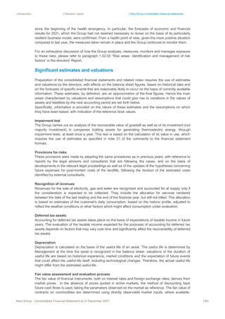 | Introduction | Directors’ report | Hera Group consolidated financial statements
Hera Group - Consolidated Financial Statement at 31 December 2021 136|
since the beginning of the health emergency. In particular, the forecasts of economic and financial
results for 2021, which the Group had not deemed necessary to revise on the basis of its particularly
resilient business model, were confirmed. From a health point of view, given the more positive situation
compared to last year, the measures taken remain in place and the Group continues to monitor them.
For an exhaustive discussion of how the Group analyses, measures, monitors and manages exposure
to these risks, please refer to paragraph 1.02.03 “Risk areas: identification and management of risk
factors” in the directors’ Report.
Significant estimates and valuations
Preparation of the consolidated financial statements and related notes requires the use of estimates
and valuations by the directors, with effects on the balance sheet figures, based on historical data and
on the forecasts of specific events that are reasonably likely to occur on the basis of currently available
information. These estimates, by definition, are an approximation of the final figures. Hence the main
areas characterised by valuations and assumptions that could give rise to variations in the values of
assets and liabilities by the next accounting period are set forth below.
Specifically, information is provided on the nature of these estimates and the assumptions on which
they have been based, with indication of the reference book values.
Impairment test
The Group carries out an analysis of the recoverable value of goodwill as well as of its investment (not
majority investment) in companies holding assets for generating thermoelectric energy, through
impairment tests, at least once a year. This test is based on the calculation of its value in use, which
requires the use of estimates as specified in note 31 of the comments to the financial statement
formats.
Provisions for risks
These provisions were made by adopting the same procedures as in previous years, with reference to
reports by the legal advisors and consultants that are following the cases, and on the basis of
developments in the relevant legal proceedings as well as of the updates of the hypotheses concerning
future expenses for post-mortem costs of the landfills, following the revision of the estimated costs
identified by external consultants.
Recognition of revenues
Revenues for the sale of electricity, gas and water are recognised and accounted for at supply only if
the consideration is expected to be collected. They include the allocation for services rendered
between the date of the last reading and the end of the financial year, but still not billed. This allocation
is based on estimates of the customer's daily consumption, based on the historic profile, adjusted to
reflect the weather conditions or other factors which might affect consumption under evaluation.
Deferred tax assets
Accounting for deferred tax assets takes place on the basis of expectations of taxable income in future
years. The evaluation of the taxable income expected for the purposes of accounting for deferred tax
assets depends on factors that may vary over time and significantly affect the recoverability of deferred
tax assets.
Depreciation
Depreciation is calculated on the basis of the useful life of an asset. The useful life is determined by
Management at the time the asset is recognized in the balance sheet; valuations of the duration of
useful life are based on historical experience, market conditions and the expectation of future events
that could affect the useful life itself, including technological changes. Therefore, the actual useful life
might differ from the estimated useful life.
Fair value assessment and evaluation process
The fair value of financial instruments, both on interest rates and foreign exchange rates, derives from
market prices. In the absence of prices quoted in active markets, the method of discounting back
future cash flows is used, taking the parameters observed on the market as reference. The fair value of
contracts on commodities are determined using directly observable market inputs, where available.
 