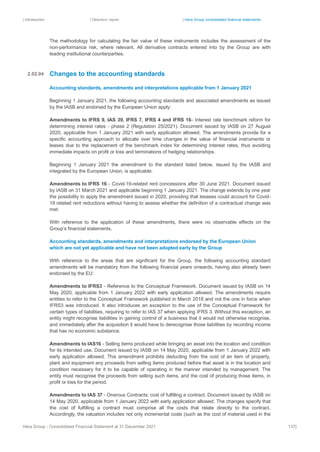 | Introduction | Directors’ report | Hera Group consolidated financial statements
Hera Group - Consolidated Financial Statement at 31 December 2021 137|
The methodology for calculating the fair value of these instruments includes the assessment of the
non-performance risk, where relevant. All derivative contracts entered into by the Group are with
leading institutional counterparties.
Changes to the accounting standards
Accounting standards, amendments and interpretations applicable from 1 January 2021
Beginning 1 January 2021, the following accounting standards and associated amendments as issued
by the IASB and endorsed by the European Union apply:
Amendments to IFRS 9, IAS 39, IFRS 7, IFRS 4 and IFRS 16- Interest rate benchmark reform for
determining interest rates - phase 2 (Regulation 25/2021). Document issued by IASB on 27 August
2020, applicable from 1 January 2021 with early application allowed. The amendments provide for a
specific accounting approach to allocate over time changes in the value of financial instruments or
leases due to the replacement of the benchmark index for determining interest rates, thus avoiding
immediate impacts on profit or loss and terminations of hedging relationships.
Beginning 1 January 2021 the amendment to the standard listed below, issued by the IASB and
integrated by the European Union, is applicable:
Amendments to IFRS 16 - Covid-19-related rent concessions after 30 June 2021. Document issued
by IASB on 31 March 2021 and applicable beginning 1 January 2021. The change extends by one year
the possibility to apply the amendment issued in 2020, providing that lessees could account for Covid-
19 related rent reductions without having to assess whether the definition of a contractual change was
met.
With reference to the application of these amendments, there were no observable effects on the
Group’s financial statements.
Accounting standards, amendments and interpretations endorsed by the European Union
which are not yet applicable and have not been adopted early by the Group
With reference to the areas that are significant for the Group, the following accounting standard
amendments will be mandatory from the following financial years onwards, having also already been
endorsed by the EU:
Amendments to IFRS3 - Reference to the Conceptual Framework. Document issued by IASB on 14
May 2020, applicable from 1 January 2022 with early application allowed. The amendments require
entities to refer to the Conceptual Framework published in March 2018 and not the one in force when
IFRS3 was introduced. It also introduces an exception to the use of the Conceptual Framework for
certain types of liabilities, requiring to refer to IAS 37 when applying IFRS 3. Without this exception, an
entity might recognise liabilities in gaining control of a business that it would not otherwise recognise,
and immediately after the acquisition it would have to derecognise those liabilities by recording income
that has no economic substance.
Amendments to IAS16 - Selling items produced while bringing an asset into the location and condition
for its intended use. Document issued by IASB on 14 May 2020, applicable from 1 January 2022 with
early application allowed. This amendment prohibits deducting from the cost of an item of property,
plant and equipment any proceeds from selling items produced before that asset is in the location and
condition necessary for it to be capable of operating in the manner intended by management. The
entity must recognise the proceeds from selling such items, and the cost of producing those items, in
profit or loss for the period.
Amendments to IAS 37 - Onerous Contracts: cost of fulfilling a contract. Document issued by IASB on
14 May 2020, applicable from 1 January 2022 with early application allowed. The changes specify that
the cost of fulfilling a contract must comprise all the costs that relate directly to the contract.
Accordingly, the valuation includes not only incremental costs (such as the cost of material used in the
2.02.04
 