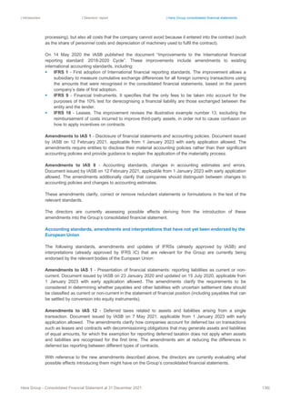 | Introduction | Directors’ report | Hera Group consolidated financial statements
Hera Group - Consolidated Financial Statement at 31 December 2021 138|
processing), but also all costs that the company cannot avoid because it entered into the contract (such
as the share of personnel costs and depreciation of machinery used to fulfil the contract).
On 14 May 2020 the IASB published the document “Improvements to the International financial
reporting standard: 2018-2020 Cycle”. These improvements include amendments to existing
international accounting standards, including:
▪ IFRS 1 - First adoption of International financial reporting standards. The improvement allows a
subsidiary to measure cumulative exchange differences for all foreign currency transactions using
the amounts that were recognised in the consolidated financial statements, based on the parent
company’s date of first adoption.
▪ IFRS 9 - Financial Instruments. It specifies that the only fees to be taken into account for the
purposes of the 10% test for derecognising a financial liability are those exchanged between the
entity and the lender.
▪ IFRS 16 - Leases. The improvement revises the illustrative example number 13, excluding the
reimbursement of costs incurred to improve third-party assets, in order not to cause confusion on
how to apply incentives on contracts.
Amendments to IAS 1 - Disclosure of financial statements and accounting policies. Document issued
by IASB on 12 February 2021, applicable from 1 January 2023 with early application allowed. The
amendments require entities to disclose their material accounting policies rather than their significant
accounting policies and provide guidance to explain the application of the materiality process.
Amendments to IAS 8 - Accounting standards, changes in accounting estimates and errors.
Document issued by IASB on 12 February 2021, applicable from 1 January 2023 with early application
allowed. The amendments additionally clarify that companies should distinguish between changes to
accounting policies and changes to accounting estimates.
These amendments clarify, correct or remove redundant statements or formulations in the text of the
relevant standards.
The directors are currently assessing possible effects deriving from the introduction of these
amendments into the Group’s consolidated financial statement.
Accounting standards, amendments and interpretations that have not yet been endorsed by the
European Union
The following standards, amendments and updates of IFRSs (already approved by IASB) and
interpretations (already approved by IFRS IC) that are relevant for the Group are currently being
endorsed by the relevant bodies of the European Union:
Amendments to IAS 1 - Presentation of financial statements: reporting liabilities as current or non-
current. Document issued by IASB on 23 January 2020 and updated on 15 July 2020, applicable from
1 January 2023 with early application allowed. The amendments clarify the requirements to be
considered in determining whether payables and other liabilities with uncertain settlement date should
be classified as current or non-current in the statement of financial position (including payables that can
be settled by conversion into equity instruments).
Amendments to IAS 12 - Deferred taxes related to assets and liabilities arising from a single
transaction. Document issued by IASB on 7 May 2021, applicable from 1 January 2023 with early
application allowed. The amendments clarify how companies account for deferred tax on transactions
such as leases and contracts with decommissioning obligations that may generate assets and liabilities
of equal amounts, for which the exemption for reporting deferred taxation does not apply when assets
and liabilities are recognised for the first time. The amendments aim at reducing the differences in
deferred tax reporting between different types of contracts.
With reference to the new amendments described above, the directors are currently evaluating what
possible effects introducing them might have on the Group’s consolidated financial statements.
 