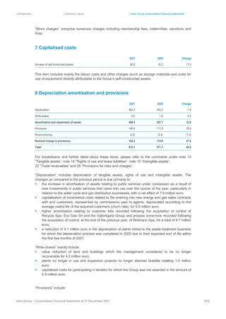 | Introduction | Directors’ report | Hera Group consolidated financial statements
Hera Group - Consolidated Financial Statement at 31 December 2021 143|
“Minor charges” comprise numerous charges including membership fees, indemnities, sanctions and
fines.
7 Capitalised costs
2021 2020 Change
Increase of self-constructed assets 60.8 43.3 17.5
This item includes mainly the labour costs and other charges (such as storage materials and costs for
use of equipment) directly attributable to the Group’s self-constructed assets.
8 Depreciation amortisation and provisions
2021 2020 Change
Depreciation 463.3 455.5 7.8
Write-downs 6.6 1.6 5.0
Amortisation and impairment of assets 469.9 457.1 12.8
Provisions 146.4 117.8 28.6
De-provisioning (4.2) (3.2) (1.0)
Nominal change in provisions 142.2 114.6 27.6
Total 612.1 571.7 40.4
For breakdowns and further detail about these items, please refer to the comments under note 13
“Tangible assets”, note 14 “Rights of use and lease liabilities”, note 15 “Intangible assets”,
22 “Trade receivables” and 29 “Provisions for risks and charges”.
“Depreciation” includes depreciation of tangible assets, rights of use and intangible assets. The
changes as compared to the previous period is due primarily to:
▪ the increase in amortisation of assets relating to public services under concession as a result of
new investments in public services that came into use over the course of the year, particularly in
relation to the water cycle and gas distribution businesses, with a net effect of 7.6 million euro;
▪ capitalisation of incremental costs related to the entering into new energy and gas sales contracts
with end customers, represented by commissions paid to agents, depreciated according to the
average useful life of the acquired customers (churn rate), for 5.5 million euro.
▪ higher amortization relating to customer lists recorded following the acquisition of control of
Recycla Spa, Eco Gas Srl and the Vallortigara Group and process know-how recorded following
the acquisition of control, at the end of the previous year, of Wolmann Spa, for a total of 4.7 million
euro;
▪ a reduction of 9.1 million euro in the depreciation of plants linked to the waste treatment business
for which the depreciation process was completed in 2020 due to their expected end of life within
the first few months of 2021.
“Write-downs” mainly include:
▪ value reduction of land and buildings which the management considered to be no longer
recoverable for 4.2 million euro;
▪ plants no longer in use and expansion projects no longer deemed feasible totalling 1.5 million
euro;
▪ capitalised costs for participating in tenders for which the Group was not awarded in the amount of
0.9 million euro.
“Provisions” include:
 