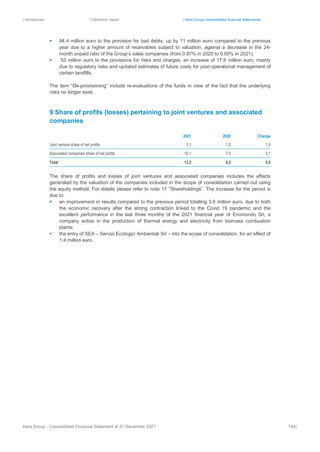 | Introduction | Directors’ report | Hera Group consolidated financial statements
Hera Group - Consolidated Financial Statement at 31 December 2021 144|
▪ 94.4 million euro to the provision for bad debts, up by 11 million euro compared to the previous
year due to a higher amount of receivables subject to valuation, against a decrease in the 24-
month unpaid ratio of the Group’s sales companies (from 0.87% in 2020 to 0.85% in 2021);
▪ 52 million euro to the provisions for risks and charges, an increase of 17.6 million euro, mainly
due to regulatory risks and updated estimates of future costs for post-operational management of
certain landfills.
The item “De-provisioning” include re-evaluations of the funds in view of the fact that the underlying
risks no longer exist.
9 Share of profits (losses) pertaining to joint ventures and associated
companies
2021 2020 Change
Joint venture share of net profits 3.1 1.2 1.9
Associated companies share of net profits 10.1 7.0 3.1
Total 13.2 8.2 5.0
The share of profits and losses of joint ventures and associated companies includes the effects
generated by the valuation of the companies included in the scope of consolidation carried out using
the equity method. For details please refer to note 17 “Shareholdings”. The increase for the period is
due to:
▪ an improvement in results compared to the previous period totalling 3.6 million euro, due to both
the economic recovery after the strong contraction linked to the Covid 19 pandemic and the
excellent performance in the last three months of the 2021 financial year of Enomondo Srl, a
company active in the production of thermal energy and electricity from biomass combustion
plants;
▪ the entry of SEA – Servizi Ecologici Ambientali Srl – into the scope of consolidation, for an effect of
1.4 million euro.
 