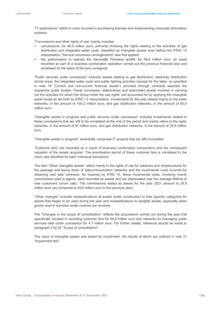| Introduction | Directors’ report | Hera Group consolidated financial statements
Hera Group - Consolidated Financial Statement at 31 December 2021 156|
“IT applications” refers to costs incurred in purchasing licenses and implementing corporate information
systems.
“Concessions and other rights of use” mainly includes:
▪ concessions, for 44.5 million euro, primarily involving the rights relating to the activities of gas
distribution and integrated water cycle, classified as intangible assets even before the IFRIC 12
interpretation “Service concession arrangements” was first applied;
▪ the authorisation to operate the Serravalle Pistoiese landfill, for 59.6 million euro, an asset
recorded as part of a business combination operation carried out the previous financial year and
amortised on the basis of the tons consigned.
“Public services under concession” includes assets relating to gas distribution, electricity distribution
(Imola area), the integrated water cycle and public lighting activities (except for the latter, as specified
in note 18 “Current and non-current financial assets”) provided through contracts awarded the
respective public bodies. These concession relationships and associated assets involved in carrying
out the activities for which the Group holds the use rights, are accounted for by applying the intangible
asset model as set forth by IFRIC 12 interpretation. Investments for the year related mainly to the water
networks, in the amount of 104.2 million euro, and gas distribution networks, in the amount of 65.4
million euro.
“Intangible assets in progress and public services under concession” includes investments related to
these concessions that are still to be completed at the end of the period and mainly refers to the water
networks, in the amount of 87 million euro, and gas distribution networks, in the amount of 30.9 million
euro.
“Intangible assets in progress” essentially comprises IT projects that are still incomplete.
“Customer lists” are recorded as a result of business combination transactions and the consequent
valuation of the assets acquired. The amortisation period of these customer lists is correlated to the
churn rate identified for each individual transaction.
The item “Other intangible assets” refers mainly to the rights of use for networks and infrastructures for
the passage and laying down of telecommunication networks and the incremental costs incurred for
obtaining new sale contracts. As required by IFRS 15, these incremental costs, involving mainly
commissions paid to agents, were recorded as assets and are depreciated over the average lifetime of
new customers (churn rate). The commissions stated as assets for the year 2021 amount to 24.8
million euro (as compared to 24.6 million euro in the previous year).
“Other changes” includes reclassifications of assets under construction to their specific categories for
assets that began to be used during the year and reclassifications to tangible assets, especially when
goods used in activities under contract are involved.
The “Changes in the scope of consolidation” reflects the acquisitions carried out during the year that
specifically resulted in recording customer lists for 64.6 million euro and networks for managing public
services held under concession for 4.7 million euro. For further details, reference should be made to
paragraph 2.02.02 “Scope of consolidation”.
The value of intangible assets was tested for impairment, the results of which are outlined in note 31
“Impairment test”.
 