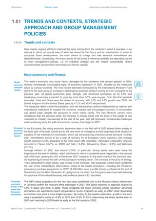 | Introduction | Directors’ report | Hera Group consolidated financial statements
Hera Group - Consolidated Financial Statement at 31 December 2021 18|
TRENDS AND CONTEXTS, STRATEGIC
APPROACH AND GROUP MANAGEMENT
POLICIES
Trends and contexts
Hera makes ongoing efforts to interpret the signs coming from the contexts in which it operates, in an
attempt to obtain an overall view of what lies ahead for the Group and its stakeholders. In order to
anticipate future developments, the main drivers of change and their essential interrelations are
identified below. In particular, the macro-trends of the Group’s reference contexts are described, as are
its main management policies, i.e. its industrial strategy and the related sustainability factors
(concerning the environment, technology and human capital).
Macroeconomy and finance
The world’s economic and social fabric, damaged by the pandemic that spread globally in 2020,
showed increasingly encouraging signs of economic expansion in 2021, boosted by the measures
taken by various countries. The most recent estimates formulated by the International Monetary Fund
(IMF) for the year show an increase in global gross domestic product coming to 5.9% compared to the
previous year. All global economies grew strongly, with advanced economies up by 5.0% and
developing economies expected to grow by more than 6.5% year-on-year. From the first available
estimates, India and China were the drivers of recovery, with 9.0% and 8.1% growth over 2020; the
United Kingdom and the United States grew by +7.2% and +5.6% respectively.
The measures taken to limit the pandemic, and the extraordinary actions implemented by national and
international institutions to support the economy, enabled and encouraged recovery in consumption
and global trade, despite the presence of some critical points. The new Omicron variant, more
contagious than the previous ones, the increase in energy prices and the crisis in the supply of raw
materials for industry represented at the end of the year, and still represent, fundamental challenges
while continuing along the path of economic recovery that began in 2021.
In the Eurozone, the strong economic expansion seen in the first half of 2021 slowed down sharply in
the latter part of the year, mainly due to the new wave of contagions and the ongoing critical situation in
supplies of raw materials for businesses, which put manufacturing production under pressure. Overall,
2021 nevertheless proved to be a year of recovery for all European Union countries, with average
growth coming to 5.2% according to the most recent IMF estimates. Particularly noteworthy recovery
occurred in France (+6.7% vs. 2020) and Italy (+6.2%), followed by Spain (+4.9%) and Germany
(+2.7%).
Average inflation for 2021 was around +2.6%. In particular, strong trends were seen since the
beginning of the year in inflation, which continued to rise at a sustained pace, especially in the second
half of the year, growing by +5% in December 2021 compared to the same month of the previous year,
the highest figure since the birth of the European monetary union. The increase in the price of energy,
+26% compared to 2020 values, was crucial in this increase. The European Central Bank confirmed
the use of the extraordinary interventions linked to the health emergency, including the Pandemic
emergency purchase programme or PEPP (1,536 billion euro in public bonds purchased at the end of
November) and the Next Generation EU programme, for which the first grants were launched following
the approval of the national recovery and resilience plans of EU countries.
The IMF's latest projections for the next two years (published prior to the Russian military intervention
in Ukraine) confirm the recovery trend that began in 2021. The global economy is expected to grow by
3.9% in 2022, and 2.6% in 2023. These prospects will occur unevenly across countries: advanced
economies are expected to reach pre-pandemic levels of growth as early as 2022, while developing
economies may show a more fragile recovery. According to Eurosystem estimates, growth in the euro
area is expected to come to +3.9% in 2022 and +2.5% in 2023, overcoming the sharp decline seen in
2020 and returning to 2019 levels as early as the first quarter of 2022.
1.01.01
World
economy:
year-end
results
Projected
economic
trends in the
world and
European
economies
European
economy:
year-end
results
1.01
.01.
01
 