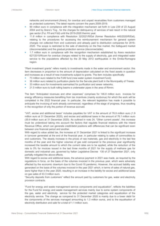 | Introduction | Directors’ report | Hera Group consolidated financial statements
Hera Group - Consolidated Financial Statement at 31 December 2021 183|
networks and environment (Arera), for overdue and unpaid receivables from customers managed
as protected customers; The latest reports concern the years 2009-2019;
▪ 90 million euro in compliance with the integration mechanism set forth in Law 239 of 23 August
2004 and by Arera’s Tivg , for the charges for delinquency of services of last resort in the natural
gas sector (Fui, Ftf and Fdd) until the 2019-2020 thermic year;
▪ 11.8 million in compliance with Resolution 32/2021/R/Eel (former Resolution 445/2020/R/Eel),
relating to the procedures for accessing the reimbursement mechanism for general system
charges not collected from end customers and already paid to distribution companies for 2016-
2020. The scope is restricted to the sale of electricity on the free market, the Safeguard market
(disconnectable) and the gradual protection service (disconnectable);
▪ 1.7 million euro in compliance with the recognition mechanism established by Arera resolution
627/2015/R/com for overdue charges related to the supply of electricity, gas and integrated water
service to the populations affected by the 20 May 2012 earthquakes in the Emilia-Romagna
region.
“Plant investment grants” refers mainly to investments made in the water and environment sector; this
item decreases in proportion to the amount of depreciation calculated on the fixed assets in question
and increases as a result of new investments subject to grants. The item includes specifically:
▪ 73 million euro related to the FoNI fund (new water system investment fund);
▪ 36 million euro related to purification plants for the Servola plant built in the Municipality of Trieste;
▪ 33 million euro for investments earmarked for purification and sewer networks;
▪ 21.5 million euro to built rolling basins e underwater pipes in the area of Rimini.
The item “Anticipated revenues and other expenses” comprises for 146.8 million euro invoices for
energy efficiency measures benefiting from tax incentives (mainly ecobonus) for which the work will be
completed in the 2022 financial year. In particular, the relevant legislation has made it possible to
anticipate the invoicing of work already commenced, regardless of the stage of progress, thus resulting
in the recognition of only the portion of revenue accrued.
“VAT, excise and additional taxes” includes payables for VAT in the amount of 78.9 million euro (1.9
million euro at 31 December 2020), and excise and additional taxes in the amount of 76.1 million euro
(30.9 million euro at 31 December 2020). As outlined in note 24, “Other current assets”, this increase
must be understood taking into account the factors that regulate financial relations with the Inland
Revenue Office, which can generate credit/debit positions with differences that can be significant even
between one financial period and another.
With regard to value added tax, the increase at 31 December 2021 is linked to the significant increase
in turnover generated at the end of the financial year, in particular relating to sales of commodities to
end customers. The steady increase in the prices of raw materials, gas and electricity in the last few
months of the year and the higher volumes of gas sold compared to the previous year significantly
increased the taxable amount to which the current rates are to be applied, while the reduction of the
rate to 5% for invoices issued in the last three months of 2021 for the supply of methane gas for
domestic and industrial use, governed by Italian Legislative Decree 130 of 27 September 2021, only
partially mitigated the above effects.
With regard to excise and additional taxes, the advance payment in 2021 was made, as required by the
regulations in force, on the basis of the volumes invoiced in the previous year, which were adversely
affected by the economic downturn due to the Covid-19 pandemic. However, the accrued liability was
generated on the basis of the volumes invoiced in the year 2021 which, in terms of sales of natural gas,
were higher than in the year 2020, resulting in an increase in the liability for excise and additional taxes
on gas sales of 43.3 million euro.
“Security deposits from customers” reflect the amount paid by customers for gas, water and electricity
provision contracts.
“Fund for energy and waste management service components and equalization”, reflects the liabilities
for the Fund for energy and waste management services mainly due to some system components of
the gas, water and electricity service for the protected market categories and equalization of the
electricity service. The change as compared to 31 December 2020 is mainly due to a lower debit for
the components of the services managed amounting to 1.3 million euros, and to the equalisation of
electricity distribution and sale for a total of 1.1 million euro.
 