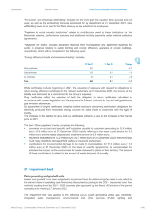 | Introduction | Directors’ report | Hera Group consolidated financial statements
Hera Group - Consolidated Financial Statement at 31 December 2021 184|
“Personnel and employee withholding” includes for the most part the vacation time accrued and not
used, as well as the productivity bonuses accounted for by department at 31 December 2021, plus
withholding taxes to be paid to the State treasury as tax substitute for employees.
“Payables to social security institutions” relates to contributions owed to these institutions for the
December salaries, performance bonuses and additional monthly payments under national collective
agreements.
“Advances for works” includes advances received from municipalities and apartment buildings for
works in progress relating to public lighting and energy efficiency upgrades of private buildings,
respectively, which will be completed in the following years.
“Energy efficiency bonds and emissions trading”, includes:
31 Dec 21 31 Dec 20 Change
White certificates 26.7 ‐ 26.7
Grey certificates 17.2 5.7 11.5
Go certificates 5.3 2.4 2.9
Total 49.2 8.1 41.1
White certificates include, beginning in 2021, the valuation of exposure with respect to obligations to
return energy efficiency certificates to the relevant authorities. At 31 December 2020, the amount of the
liability was estimated as a commitment to the Group’s suppliers.
Grey certificates reflect the valuation of both the obligation to return certificates calculated in
accordance with current legislation and the exposure for forward contracts to buy and sell greenhouse
gas emission allowances.
Go (guarantee of origin) certificates comprise market exposure concerning certification obligations for
electricity produced from renewable energy sources for sales made to customers with this type of
supply.
The increase in the liability for grey and Go certificates primarily is due to the increase in the market
price in 2021.
The item “Other payables” mainly comprises the following:
▪ payments on account and specific tariff subsidies payable to customers amounting to 12.8 million
euro (10.8 million euro at 31 December 2020) mainly referring to the water cycle service for 6.5
million euro and the waste disposal and treatment service for 5.4 million euro;
▪ insurance deductibles for 12.2 million euro (12.7 million euro at 31 December 2020) that the Group
must repay directly to damaged third parties or insurance companies;
▪ contributions for environmental damage to be made to municipalities, for 11.4 million euro (11.3
million euro at 31 December 2020) on the basis of specific agreements, as compensation for
activities that impact on the environment for waste delivered to plants in their territory. The amount
of these contributions is related to the amount of waste disposed of annually.
31 Impairment test
Cash-generating and goodwill units
Assets and goodwill have been subjected to impairment tests by determining the value in use, which is
the current value of operating cash flows (duly discounted according to the DCF - discounted cash flow
method) resulting from the 2021 - 2025 business plan approved by the Board of Directors of the parent
company at its meeting 27 January 2022.
The impairment test was applied to the following CGUs (Cash generating units): gas, electricity,
integrated water management, environmental and other services (Public lighting and
 