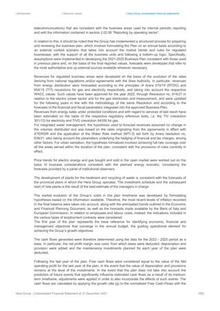 | Introduction | Directors’ report | Hera Group consolidated financial statements
Hera Group - Consolidated Financial Statement at 31 December 2021 185|
telecommunications) that are consistent with the business areas used for internal periodic reporting
and with the information contained in section 2.02.06 “Reporting by operating sector”.
In relation to this, it should be noted that the Group has implemented a structured process for preparing
and reviewing the business plan, which involves formulating the Plan on an annual basis according to
an external context scenario that takes into account the market trends and rules for regulated
businesses, with the support of all the business units and following a bottom-up logic. Specifically,
assumptions were implemented in developing the 2021-2025 Business Plan consistent with those used
in previous plans and, on the basis of the final reported values, forecasts were developed that refer to
the most authoritative and up external sources available wherever necessary.
Revenues for regulated business areas were developed on the basis of the evolution of the rates
deriving from national regulations and/or agreements with the Area Authority. In particular, revenues
from energy distribution were forecasted according to the principles of Arera 570/19 (RTDG) and
654/15 (TIT) resolutions for gas and electricity respectively, and taking into account the respective
WACC values. Such values have been approved for the year 2022, through Resolution no. 614/21 in
relation to the electric power sector and for the gas distribution and measurement, and were updated
for the following years in line with the methodology of the same Resolution and according to the
forecasts of the financial and fiscal parameters integrated into the approved Business Plan.
Revenues from energy sales under protected conditions and with regard to services of last resort have
been estimated on the basis of the respective regulatory reference texts, i.e. the TIV (resolution
301/12) for electricity and TIVG (resolution 64/09) for gas.
For integrated water management, the hypothesis used to forecast revenues assumed no change in
the volumes distributed and was based on the rates originating from the agreements in effect with
ATERSIR and the application of the Water Rate method (MTI-3) set forth by Arera resolution no.
639/21, also taking account the parameters underlying the hedging of financial and tax charges, among
other factors. For urban sanitation, the hypothesis formalized involved achieving full rate coverage over
all the areas served within the duration of the plan, consistent with the provisions of rules currently in
effect.
Price trends for electric energy and gas bought and sold in the open market were worked out on the
basis of business considerations consistent with the planned energy scenario, considering the
forecasts provided by a panel of institutional observers.
The development of plants for the treatment and recycling of waste is consistent with the forecasts of
the provincial plans in which the Hera Group operates. The investment schedule and the subsequent
start of new plants is the result of the best estimate of the managers in charge.
The inertial evolution of the Group’s costs in the plan timeframe was developed by formulating
hypotheses based on the information available. Therefore, the most recent levels of inflation recorded
in the final balance were taken into account, along with the anticipated trends outlined in the Economic
and Financial Planning Document, as well as the forecasts made available by the Bank of Italy and
European Commission. In relation to employees and labour costs, instead, the indications included in
the various types of employment contracts were considered.
The first year of the plan represents the base reference for identifying economic, financial and
management objectives that converge in the annual budget, the guiding operational element for
achieving the Group’s growth objectives.
The cash flows generated were therefore determined using the data for the 2022 - 2025 period as a
base. In particular, the net profit margin was used, from which taxes were deducted, depreciation and
provision were added and the maintenance investments planned for each year of the plan were
deducted.
Following the last year of the plan, Free cash flows were considered equal to the value of the Net
operating profit for the last year of the plan, in the event that the value of depreciation and provisions
remains at the level of the investments. In the event that the plan does not take into account the
prediction of future events that significantly influence estimated cash flows as a result of its medium-
term timeframe, adjustments were applied in order to also incorporate the effects of such events. The
cash flows are calculated by applying the growth rate (g) to the normalised Free Cash Flows with the
 