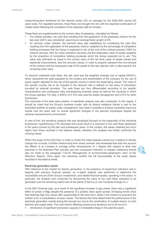 | Introduction | Directors’ report | Hera Group consolidated financial statements
Hera Group - Consolidated Financial Statement at 31 December 2021 186|
medium/long-term timeframe for the relevant sector (2% on average) for the 2026-2041 period (20
years total). For regulated services, these flows are brought into line with the expected continuation of
market share following the completion of the expected calls for tenders.
These flows are supplemented by the current value of perpetuity, calculated as follows:
▪ For market activities, the cash flow resulting from the application of the perpetuity criterion for the
last year (2041) was considered, assuming an average factor growth of 2%;
▪ for services under contract, the terminal value was established by considering the cash flow
resulting from the application of the perpetuity criterion weighted by the percentage of competitive
bidding processes that the Group is expected to win at the end of the contract periods (100% for
network services, 80% for urban sanitation services) and the redemption value of assets weighted
by the proportion of competitive bidding processes which the Group expected not to win. This
value was estimated as equal to the current value of the net book value of assets owned and
leasehold improvements, less the recovery values, in order to properly represent the non-renewal
of the contract and the subsequent sale of the assets to the new operator with a value equal to the
remaining book value.
To discount unlevered cash flows, the rate used was the weighted average cost of capital (WACC),
which represents the yield expected by the funders and shareholders of the company for the use of
equity capital, adjusted for the risk of the specific country in which the asset being valued. The value of
the specific country risk to be included in the discount rate is defined on the basis of information
provided by external providers. The cash flows are thus differentiated according to the specific
characteristics and consequent risks characterizing business areas as well as the countries in which
the Group operates. For Italy, a WACC of 5.15% was used for waste management and 4.27% for other
businesses.
The outcomes of the tests were positive. A sensitivity analysis was also conducted. In this regard, it
should be noted that the Group’s business model, with its distinct resilience thanks in part to the
diversified portfolio of assets under management, has made it possible to achieve constantly improving
results over the years with no overall significant changes in the planned hypotheses despite the
adverse macroeconomic environment.
In view of this, the sensitivity analysis that was developed focused on the marginality of the individual
businesses, hypothesizing a 5% decrease that would result in a reduction in the cash flows developed
in the years covered by the plan and subsequent years. In this context, the values obtained are much
higher than those recorded in the balance sheets, therefore this analysis has further confirmed the
carrying values.
Within the scope of the CGU Gas, in order to render the initial analyses carried out in relation to climate
change into a model, a further medium-long term stress scenario was developed that took into account
the effects of an increase in average winter temperatures of 1 degree with respect to what was
assumed in the Business Plan scenario and the consequent reduction in margins (reference should
also be made to the paragraph 1.02.03 “Management of environmental-catastrophic risks” of the
Directors’ Report). Once again, the outcomes confirm the full recoverability of the asset values
recorded in the balance sheet.
Electricity generation assets
With reference to the market for electric generation, in the presence of impairment indicators and in
keeping with previous financial periods, an in-depth analysis was performed to determine the
recoverable amount of the Group’s investments, and related financial assets, operating in the sector. In
particular, the analysis was conducted by discounting the value of the cash flows expected to be
generated over the remaining useful lives of the plants of Set S.p.A. and Tamarete Energia S.r.l..
In the 2021 financial year, as a result of the significant increase in gas prices, there was a significant
effect on prices in Mgp despite the presence of a positive clean spark spread. Emerging trends show
that relatively high Css values offer opportunities in the short term, while in the medium to long term the
outlook is for a consolidation at lower values. The factors that have determined the performance of the
electricity generation market during this decade are due to the combination of multiple factors on both
demand and supply sides. The main factors affecting current price dynamics are to be found in:
▪ introduction of significant production capacity in renewable energy in the past few years;
 
