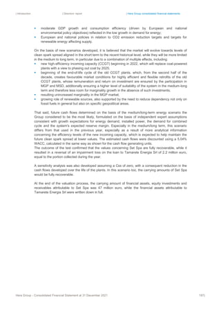 | Introduction | Directors’ report | Hera Group consolidated financial statements
Hera Group - Consolidated Financial Statement at 31 December 2021 187|
▪ moderate GDP growth and consumption efficiency (driven by European and national
environmental policy objectives) reflected in the low growth in demand for energy;
▪ European and national policies in relation to CO2 emission reduction targets and targets for
renewable energy affecting supply.
On the basis of new scenarios developed, it is believed that the market will evolve towards levels of
clean spark spread aligned in the short term to the recent historical level, while they will be more limited
in the medium to long term, in particular due to a combination of multiple effects, including:
▪ new high-efficiency incoming capacity (CCGT) beginning in 2022, which will replace coal-powered
plants with a view to phasing out coal by 2025;
▪ beginning of the end-of-life cycle of the old CCGT plants, which, from the second half of the
decade, creates favourable market conditions for highly efficient and flexible retrofits of the old
CCGT plants, whose remuneration and return on investment are ensured by the participation in
MGP and MSD, additionally ensuring a higher level of suitability of the system in the medium-long
term and therefore less room for marginality growth in the absence of such investments;
▪ resulting unincreased marginality in the MGP market;
▪ growing role of renewable sources, also supported by the need to reduce dependency not only on
fossil fuels in general but also on specific geopolitical areas.
That said, future cash flows determined on the basis of the medium/long-term energy scenario the
Group considered to be the most likely, formulated on the basis of independent expert assumptions
consistent with growth expectations for energy demand, installed power, the demand for combined
cycle and the system's expected reserve margin. Especially in the medium/long term, this scenario
differs from that used in the previous year, especially as a result of more analytical information
concerning the efficiency levels of the new incoming capacity, which is expected to help maintain the
future clean spark spread at lower values. The estimated cash flows were discounted using a 5.04%
WACC, calculated in the same way as shown for the cash flow generating units.
The outcome of the test confirmed that the values concerning Set Spa are fully recoverable, while it
resulted in a reversal of an impairment loss on the loan to Tamarete Energia Srl of 2.2 million euro,
equal to the portion collected during the year.
A sensitivity analysis was also developed assuming a Css of zero, with a consequent reduction in the
cash flows developed over the life of the plants. In this scenario too, the carrying amounts of Set Spa
would be fully recoverable.
At the end of the valuation process, the carrying amount of financial assets, equity investments and
receivables attributable to Set Spa was 47 million euro, while the financial assets attributable to
Tamarete Energia Srl were written down in full.
 