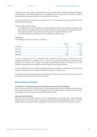 | Introduction | Directors’ report | Hera Group consolidated financial statements
Hera Group - Consolidated Financial Statement at 31 December 2021 189|
“Changes in fair value” include measurements at current market value of financial assets and liabilities,
mainly relating to receivables arising from the application of the invoice discount in relation to eligible
energy efficiency measures carried out on behalf of end customers.
For further details on the above items, please see note 10 “Financial income and expenses” and note
20 “Derivative instruments”.
“Other changes” mainly include:
▪ the components of income collected and expenses paid during the year, with the associated cash
flows reported in specific items of the cash flow statement, mainly related to trading expenses for
the partial repurchase of five bonds during the year for a negative 82.6 million euro;
▪ the interest cash flows recognised on an accrual basis in previous years.
Taxes paid
The breakdown of flows by tax type is as follows:
31 Dec 21 31 Dec 20
Income taxes 148.2 116.9
Substitute tax 9.2 84.1
IRES refund (1.1) (16.4)
Taxes paid 156.3 184.6
The item “Substitute tax” at 31 December 2021 includes the amount paid in relation to the tax
realignment of goodwill, as detailed in note 11 “Taxes”. In the previous financial year, a significant tax
operation was carried out to redeem controlling shareholdings (through the payment of a 16%
substitute tax) as part of the acquisition of the Ascopiave Group sales companies.
The item “IRES refund” at 31 December 2020, refers to the collection of receivables for IRES refund
requests in relation to the deductibility of IRAP from IRES for 16.4 million euro.
These effects were only partially offset by the higher cash flows paid compared to the previous year for
the balance and advance payments of current taxes.
33 Investment activities
Investments in subsidiary companies and business units net of cash holdings
Over the course of the 2021 financial year, the Group gained control over the companies Primagas Ad,
Recycla Spa and Eco Gas Srl and the Vallortigara Group; for further details, reference should be made
to paragraph 1.03 “Main events occurred” of the directors’ report.
Other equity investments
Over the course of the 2021 financial year, the Group gained control over SEA – Servizi Ecologici
Ambientali Srl and Tremonti Srl and in partnership withe ENI Group it established HEA Spa. For further
details, reference should be made to paragraph 1.03 “Main events occurred” of the directors’ report.
 