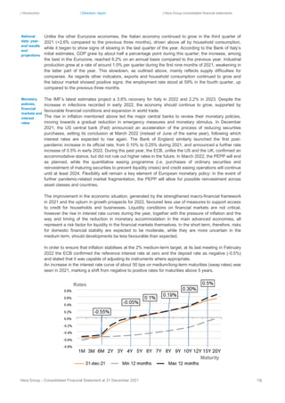 | Introduction | Directors’ report | Hera Group consolidated financial statements
Hera Group - Consolidated Financial Statement at 31 December 2021 19|
Unlike the other Eurozone economies, the Italian economy continued to grow in the third quarter of
2021 (+2.6% compared to the previous three months), driven above all by household consumption,
while it began to show signs of slowing in the last quarter of the year. According to the Bank of Italy’s
initial estimates, GDP grew by about half a percentage point during this quarter; the increase, among
the best in the Eurozone, reached 6.2% on an annual basis compared to the previous year. Industrial
production grew at a rate of around 1.0% per quarter during the first nine months of 2021, weakening in
the latter part of the year. This slowdown, as outlined above, mainly reflects supply difficulties for
companies. As regards other indicators, exports and household consumption continued to grow and
the labour market showed positive signs: the employment rate stood at 59% in the fourth quarter, up
compared to the previous three months.
The IMF’s latest estimates project a 3.8% recovery for Italy in 2022 and 2.2% in 2023. Despite the
increase in infections recorded in early 2022, the economy should continue to grow, supported by
favourable financial conditions and expansion in world trade.
The rise in inflation mentioned above led the major central banks to review their monetary policies,
moving towards a gradual reduction in emergency measures and monetary stimulus. In December
2021, the US central bank (Fed) announced an acceleration of the process of reducing securities
purchases, setting its conclusion at March 2022 (instead of June of the same year), following which
interest rates are expected to rise again. The Bank of England similarly launched the first post-
pandemic increase in its official rate, from 0.10% to 0.25% during 2021, and announced a further rate
increase of 0.5% in early 2022. During the past year, the ECB, unlike the US and the UK, confirmed an
accommodative stance, but did not rule out higher rates in the future. In March 2022, the PEPP will end
as planned, while the quantitative easing programme (i.e. purchases of ordinary securities and
reinvestment of maturing securities to prevent liquidity crises) and credit easing operations will continue
until at least 2024. Flexibility will remain a key element of European monetary policy: in the event of
further pandemic-related market fragmentation, the PEPP will allow for possible reinvestment across
asset classes and countries.
The improvement in the economic situation, generated by the strengthened macro-financial framework
in 2021 and the upturn in growth prospects for 2022, favoured less use of measures to support access
to credit for households and businesses. Liquidity conditions on financial markets are not critical,
however the rise in interest rate curves during the year, together with the pressure of inflation and the
way and timing of the reduction in monetary accommodation in the main advanced economies, all
represent a risk factor for liquidity in the financial markets themselves. In the short term, therefore, risks
for domestic financial stability are expected to be moderate, while they are more uncertain in the
medium term, should developments be less favourable than expected.
In order to ensure that inflation stabilises at the 2% medium-term target, at its last meeting in February
2022 the ECB confirmed the reference interest rate at zero and the deposit rate as negative (-0.5%)
and stated that it was capable of adjusting its instruments where appropriate.
An increase in the interest rate curve of about 50 bps on medium/long-term maturities (swap rates) was
seen in 2021, marking a shift from negative to positive rates for maturities above 5 years.
Monetary
policies,
financial
markets and
interest
rates
National
data: year-
end results
and
projections
 