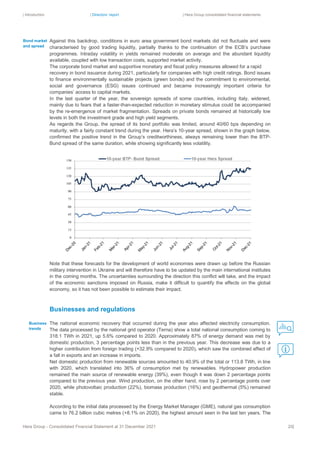 | Introduction | Directors’ report | Hera Group consolidated financial statements
Hera Group - Consolidated Financial Statement at 31 December 2021 20|
Against this backdrop, conditions in euro area government bond markets did not fluctuate and were
characterised by good trading liquidity, partially thanks to the continuation of the ECB’s purchase
programmes. Intraday volatility in yields remained moderate on average and the abundant liquidity
available, coupled with low transaction costs, supported market activity.
The corporate bond market and supportive monetary and fiscal policy measures allowed for a rapid
recovery in bond issuance during 2021, particularly for companies with high credit ratings. Bond issues
to finance environmentally sustainable projects (green bonds) and the commitment to environmental,
social and governance (ESG) issues continued and became increasingly important criteria for
companies’ access to capital markets.
In the last quarter of the year, the sovereign spreads of some countries, including Italy, widened,
mainly due to fears that a faster-than-expected reduction in monetary stimulus could be accompanied
by the re-emergence of market fragmentation. Spreads on private bonds remained at historically low
levels in both the investment grade and high yield segments.
As regards the Group, the spread of its bond portfolio was limited, around 40/60 bps depending on
maturity, with a fairly constant trend during the year. Hera’s 10-year spread, shown in the graph below,
confirmed the positive trend in the Group’s creditworthiness, always remaining lower than the BTP-
Bund spread of the same duration, while showing significantly less volatility.
Note that these forecasts for the development of world economies were drawn up before the Russian
military intervention in Ukraine and will therefore have to be updated by the main international institutes
in the coming months. The uncertainties surrounding the direction this conflict will take, and the impact
of the economic sanctions imposed on Russia, make it difficult to quantify the effects on the global
economy, so it has not been possible to estimate their impact.
Businesses and regulations
The national economic recovery that occurred during the year also affected electricity consumption.
The data processed by the national grid operator (Terna) show a total national consumption coming to
318.1 TWh in 2021, up 5.6% compared to 2020. Approximately 87% of energy demand was met by
domestic production, 3 percentage points less than in the previous year. This decrease was due to a
higher contribution from foreign trading (+32.9% compared to 2020), which saw the combined effect of
a fall in exports and an increase in imports.
Net domestic production from renewable sources amounted to 40.9% of the total or 113.8 TWh, in line
with 2020, which translated into 36% of consumption met by renewables. Hydropower production
remained the main source of renewable energy (39%), even though it was down 2 percentage points
compared to the previous year. Wind production, on the other hand, rose by 2 percentage points over
2020, while photovoltaic production (22%), biomass production (16%) and geothermal (5%) remained
stable.
According to the initial data processed by the Energy Market Manager (GME), natural gas consumption
came to 76.2 billion cubic metres (+8.1% on 2020), the highest amount seen in the last ten years. The
Business
trends
Bond market
and spread
 