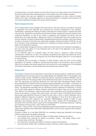 | Introduction | Directors’ report | Hera Group consolidated financial statements
Hera Group - Consolidated Financial Statement at 31 December 2021 205|
incoming provider. Any work carried out by the Hera Group for the water service must be returned to
the above mentioned entities following payment or the residual value of the assets in question.
Hera's relations with users are regulated by provisioning regulations as well as Service Charters
drafted on the basis of templates approved by local area authorities in compliance with provisions set
out by Arera regarding the quality of the service and the resource.
Waste management sector
The municipal waste service managed by the Hera Group in the area it serves is provided on the basis
of agreements with local authorities and comprises the exclusive management of the collection,
transportation, sweeping and cleaning of streets, preparations for waste recovery or disposal and other
minor services. Agreements concluded with local area authorities regulate the economic aspects of the
contractual agreement, as well as the modes of organising and managing the service, and the
performance and quality standards. Beginning in 2020, the considerations due to the operator for the
services rendered, including municipal waste disposal/treatment/recovery activities, have been defined
annually on the basis of the Arera new national rate regulation (Authority resolution 2019/433), as well
as on the basis of the consideration resulting from competitive procedures already concluded, for the
areas of new awarding of contracts.
The municipal waste management service is billed by the Hera Group to the individual municipalities in
the case of the Tari regime or to the individual users in the case of the application of the punctual
correspondent tariff (TCP).
To run treatment plants for municipal waste, the Hera Group is required to obtain provincial
authorizations; furthermore, for 2021, the subsidiary Herambiente Spa signed with Atersir the service
contract established by Article 16 of Regional Law 23 of Emilia Romagna, dated 2011, for the disposal
of unsorted waste.
In compliance with the principle of continuity of public services, under the terms of the existing
agreements, the operator is obliged to continue the service also in the territories in which the expiry
date of the concession has already passed and until the start of the new assignments. For the Bologna
and Modena concessions, the new assignments have already been started in 2022.
Energy sector
The duration of licenses for the distribution of natural gas via local gas pipelines, initially set for periods
ranging between ten and thirty years by the original agreements stipulated with the municipalities, was
revised by Italian decree 164/2000 (so-called Letta Decree, transposing Directive 98/30/EC) and by
subsequent reforms of the energy market. Inrete Distribution Energy Spa, an Hera Group company that
took over natural gas and electricity distribution from Hera Spa, takes advantage of longer residual
terms established for operators that have promoted partial privatizations and mergers. The duration of
distribution concessions is unchanged with respect to that foreseen in the company’s stock exchange
listing. The agreements associated with the distribution licenses regarding the distribution of natural
gas or other similar gases for heating, domestic, handicraft and industry uses, and for other general
uses. Rates for the distribution of gas are fixed under current regulations and by periodical resolutions
issued by the agency in charge of this sector (Arera). The area in which Inrete Distribuzione Energia
Spa provides gas distribution services is divided into rate zones in which a uniform distribution rate is
applied to different categories of customers. The tariff regulations in force at the time these annual
financial statements were approved are resolutions 596/2020/R/gas (Update of tariffs for gas
distribution and metering services, for the year 2021), which replaced the 571/2019/R/gas of 27
December 2019 and which serve to approve the mandatory tariffs for natural gas distribution, metering
and marketing services for 2021, as per Article 42 of the RTDG.
Beginning 1 January 2020, in fact, the new Regulation governing gas distribution and metering service
rates for the regulation period 2020-2025 (Rtdg 2020-2025) came into force, approved with resolution
570/2019/R/gas.
Pursuant to Article 43 of the Rtdg 2020-2025, the mandatory natural gas distribution and metering
tariffs are broken down into different rate areas:
▪ the northwest area, which includes the regions of Valle d'Aosta, Piedmont and Liguria;
▪ the northeast area, including the regions of Lombardy, Trentino - Alto Adige, Veneto, Friuli -
Venezia Giulia, and Emilia - Romagna;
▪ the central area, comprising the regions of Tuscany, Umbria and the Marche;
▪ the central-south eastern area, including the regions of Abruzzo, Molise, Apulia and Basilicata;
 