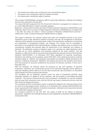 | Introduction | Directors’ report | Hera Group consolidated financial statements
Hera Group - Consolidated Financial Statement at 31 December 2021 206|
▪ the central-south western area, including the Lazio and Campania regions;
▪ the southern area, including the regions of Calabria and Sicily;
▪ the Sardinia area, including the region of Sardinia.
With resolution 596/2020/R/gas compulsory tariffs for natural gas distribution, metering and marketing
services were approved for the year 2021.
The value of the tariff components GS, RE, RS and UG1 referred to in paragraph 42.3, sections c), d),
e), f) of the Rtdg 2020-2025 is subject to quarterly updating.
Beginning 1 January 2021 the values are those of Table 8 attached to Resolution 349/2020/R/com and
beginning 1 March 2021 the values of Table 8 attached to Resolution 349/2020/R/com are applied from
1 July 2021 the values are shown in Table 8 annexed to Resolution 278/2021/R/com and from 1
October 2021 Table 7 annexed to Resolution 396/2021/R/com is applied.
With regard to electricity, the contracts (lasting thirty years and renewable pursuant to the current
regulations) govern power distribution activities comprising, inter alia, the management of distribution
networks and the operation of associated plants, ordinary and extraordinary maintenance, the planning
and identification of development projects, and metering. The contract may be suspended or
terminated, on the judgement of the national Authority, if defaults and violations occur on the part of the
concessionary company that seriously affect the performance of the distribution and metering of
electricity. The distribution company is obliged to apply to its customers (so called distribution users)
the rates set by current regulations and resolutions adopted by the sector Authority. The rate
regulations in effect at the time the annual financial statements were approved is that of the Authority's
resolution 654/2015/R/Eel of 23 December 2015 (Rate regulations for electricity transmission,
distribution and metering, for the regulatory period 2016-2023), which replaced the previous Authority
resolution Arg/elt no. 199/2011 and subsequent amendments and additions (Official directives for the
provision of electricity transmission, distribution and metering services for the regulatory period 2012-
2015 and provisions on economic conditions for the provision of connection services), in force until 31
December 2015.
With this resolution, the Authority issued the provisions on the tariff regulation of electricity
transmission, distribution and measurement services for the 2016-2023 regulatory period, defining an
eight-year regulatory period made up of two four-year semi-periods, also providing for an intra-period
update between the first and second semi-periods.
The mandatory rate for distribution services covers the costs of transporting electricity along
distribution networks. It is applied to all end customers, with the exception of low-voltage household
customers. The rate has a trinomial structure and is expressed in hundredths of a euro per sampling
point per year (fixed component), euro cents per KW per year (power component) and euro cents per
kWh consumed (energy component).
The compulsory tariff for the distribution service is periodically updated by the national authority Arera
by means of an appropriate provision, therefore, on 27 December 2019, resolution 568/2019/R/Eel was
issued, approving the tariff regulation of electricity transmission, distribution and measurement services
for the 2020-2023 regulatory semi-period.
For household customers for the year 2021, the update of tariffs for the delivery of electricity
transmission, distribution and metering services has been established by Resolution 566/2020/R/Eel of
22 December 2020.
 