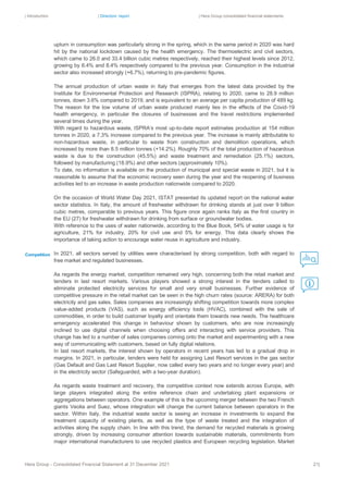 | Introduction | Directors’ report | Hera Group consolidated financial statements
Hera Group - Consolidated Financial Statement at 31 December 2021 21|
upturn in consumption was particularly strong in the spring, which in the same period in 2020 was hard
hit by the national lockdown caused by the health emergency. The thermoelectric and civil sectors,
which came to 26.0 and 33.4 billion cubic metres respectively, reached their highest levels since 2012,
growing by 6.4% and 8.4% respectively compared to the previous year. Consumption in the industrial
sector also increased strongly (+6.7%), returning to pre-pandemic figures.
The annual production of urban waste in Italy that emerges from the latest data provided by the
Institute for Environmental Protection and Research (ISPRA), relating to 2020, came to 28.9 million
tonnes, down 3.6% compared to 2019, and is equivalent to an average per capita production of 489 kg.
The reason for the low volume of urban waste produced mainly lies in the effects of the Covid-19
health emergency, in particular the closures of businesses and the travel restrictions implemented
several times during the year.
With regard to hazardous waste, ISPRA’s most up-to-date report estimates production at 154 million
tonnes in 2020, a 7.3% increase compared to the previous year. The increase is mainly attributable to
non-hazardous waste, in particular to waste from construction and demolition operations, which
increased by more than 8.5 million tonnes (+14.2%). Roughly 70% of the total production of hazardous
waste is due to the construction (45.5%) and waste treatment and remediation (25.1%) sectors,
followed by manufacturing (18.9%) and other sectors (approximately 10%).
To date, no information is available on the production of municipal and special waste in 2021, but it is
reasonable to assume that the economic recovery seen during the year and the reopening of business
activities led to an increase in waste production nationwide compared to 2020.
On the occasion of World Water Day 2021, ISTAT presented its updated report on the national water
sector statistics. In Italy, the amount of freshwater withdrawn for drinking stands at just over 9 billion
cubic metres, comparable to previous years. This figure once again ranks Italy as the first country in
the EU (27) for freshwater withdrawn for drinking from surface or groundwater bodies.
With reference to the uses of water nationwide, according to the Blue Book, 54% of water usage is for
agriculture, 21% for industry, 20% for civil use and 5% for energy. This data clearly shows the
importance of taking action to encourage water reuse in agriculture and industry.
In 2021, all sectors served by utilities were characterised by strong competition, both with regard to
free market and regulated businesses.
As regards the energy market, competition remained very high, concerning both the retail market and
tenders in last resort markets. Various players showed a strong interest in the tenders called to
eliminate protected electricity services for small and very small businesses. Further evidence of
competitive pressure in the retail market can be seen in the high churn rates (source: ARERA) for both
electricity and gas sales. Sales companies are increasingly shifting competition towards more complex
value-added products (VAS), such as energy efficiency tools (HVAC), combined with the sale of
commodities, in order to build customer loyalty and orientate them towards new needs. The healthcare
emergency accelerated this change in behaviour shown by customers, who are now increasingly
inclined to use digital channels when choosing offers and interacting with service providers. This
change has led to a number of sales companies coming onto the market and experimenting with a new
way of communicating with customers, based on fully digital relations.
In last resort markets, the interest shown by operators in recent years has led to a gradual drop in
margins. In 2021, in particular, tenders were held for assigning Last Resort services in the gas sector
(Gas Default and Gas Last Resort Supplier, now called every two years and no longer every year) and
in the electricity sector (Safeguarded, with a two-year duration).
As regards waste treatment and recovery, the competitive context now extends across Europe, with
large players integrated along the entire reference chain and undertaking plant expansions or
aggregations between operators. One example of this is the upcoming merger between the two French
giants Veolia and Suez, whose integration will change the current balance between operators in the
sector. Within Italy, the industrial waste sector is seeing an increase in investments to expand the
treatment capacity of existing plants, as well as the type of waste treated and the integration of
activities along the supply chain. In line with this trend, the demand for recycled materials is growing
strongly, driven by increasing consumer attention towards sustainable materials, commitments from
major international manufacturers to use recycled plastics and European recycling legislation. Market
Competition
 