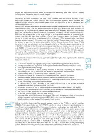 | Introduction | Directors’ report | Hera Group consolidated financial statements
Hera Group - Consolidated Financial Statement at 31 December 2021 22|
players are responding to these trends by progressively expanding their plant capacity, thereby
creating higher competitive pressure than in the past.
Concerning regulated businesses, the Hera Group operates within the market regulated by the
Regulatory Authority for Energy, Networks and the Environment (ARERA), which manages and
monitors the rules relating to the conditions market access and functioning, as well as compliance with
transparency obligations.
During 2021, progress was seen in activities related to tender procedures for awarding contracts for
gas distribution, water cycle and waste management services. With regard to the latter business, the
management of the Modena and Bologna areas was definitively assigned, with effect from January
2022, and the Hera Group was confirmed as the operator. As regards the gas distribution business,
2021 was also characterised by the small number of tenders actually awarded at a national level.
Among these, the main ones were the Milan 1, Turin 1 and 2, Belluno, Naples 1 and Aosta ATEMs
(almost all of which are subject to appeal), as well as the Udine 2 ATEM, assigned to the Hera Group
(also the outgoing operator). With reference to the areas in which Hera currently provides this service,
the process of approving the tender documents for the Forlì-Cesena, Modena 1 and Trieste ATEMs
(for which the call was withdrawn) has been completed. As far as the water cycle is concerned, at the
end of 2021 the tender for the Rimini province was awarded and a new deadline was set, coming to the
end of 2039. In the same year, the concession (which expired at the end of the year) for the water
service in the Bologna area was extended to the current operator. Finally, the Authority approved
requests for a five-year extension of the service concessions for the Ravenna and Forlì-Cesena areas,
the expiry dates of which were postponed from 2023 to 2028.
In regulated businesses, the measures approved in 2021 having the most significance for the Hera
Group are as follows:
▪ a revision of the WACC (weighted average cost of capital) for energy infrastructure activities;
▪ initial guidelines for new regulations, involving expenditure and service objectives (Ross-base);
▪ new regulations for reactive energy;
▪ trials for procurement of local ancillary services in electricity dispatching by distributors,
anticipating a new role for distributors with respect to their traditional responsibilities;
▪ commissioning plans for 2G electricity meters submitted to Arera;
▪ compensation for the lack of depreciation on decommissioned traditional gas meters;
▪ regulations for the metering service concerning the natural gas transmission network;
▪ ARERA’s final guidelines on the reorganisation of metering activities and trials aimed at innovation
in gas transmission and distribution infrastructures;
▪ a communication to sales companies of the causes of non-accrual of the two-year statute of
limitations in the cases provided for by the Civil Code;
▪ instalment payments for bills for household energy users issued between January and April 2022;
▪ supplementary regulations for measurement and technical quality in the integrated water service;
▪ the 2022-2033 tariff adjustment for the integrated water service;
▪ a two-year limitation for the integrated water service;
▪ approval of the second tariff method (known as MTR2), which regulates the criteria for recognising
efficient operating and investment costs for 2022-2025 in the integrated waste service;
▪ initial regulations for the quality of the integrated waste service.
With a view to the beginning of the second regulatory period of the WACC, by way of resolution
614/2021/R/com, published in late 2021, ARERA adjusted its criteria for determining and updating the
rate of return on invested capital for the energy infrastructure sectors (gas and electricity). The new
regulatory period will still cover six years (2022-2027) and, in addition to the infra-period update, every
three years, it provides for the possibility of an annual update if certain control parameters should
undergo significant fluctuations with respect to the values established; resolution 614/2021 therefore
formally defines the rates for 2022 only. As a result of the macroeconomic scenario and the
performance of the financial markets, WACC was reduced by 70 bps compared to 2021. The
remuneration rate for gas distribution went from 6.3% in 2021 to 5.6% in 2022, while WACC for
electricity distribution went from 5.9% in 2021 to 5.2% in 2022. The decrease in remuneration rates is
essentially due to the abolition of the floor of the risk-free rate, a revision of the country risk hedging
portion, the new methodology for the cost of debt and an updated amount of taxation recognised.
Revised WACC
for energy
infrastructure
sectors
 