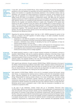 | Introduction | Directors’ report | Hera Group consolidated financial statements
Hera Group - Consolidated Financial Statement at 31 December 2021 23|
In late 2021, with document 615/2021/R/com, Arera initiated consultation for the first methodological
guidelines on the new regulation by expenditure and service objectives (Ross). According to ARERA’s
outlook, the transition to a regulation that eliminates distortions in the investment choices made by
distributors, and increases the overall productivity of infrastructure services, will be gradual and will
begin with the application of an initial tariff method referred to as Ross-base. This method will be
applied across the board to all operators in infrastructure sectors, with effect from the upcoming
regulatory periods (as of 2024 for electricity distribution and as of 2026 for gas distribution). The Ross-
base approach will focus on controlling the total expenditure of distributors, setting capitalisation ratios
defined by the regulator and extending efficiency to capital costs. Recognition of the capital stock
existing at the date of transition to the new criterion will be handled with an overall continuity in the
criteria. The more advanced, so-called Ross-integral approach, in addition to including the Ross-base
method, will include an analysis of companies’ business plans and an integrated outlook that includes
output-based regulation. This advanced approach will be reserved for the electricity transmission
operator, the main gas transmission operator and the main electricity distribution operators (with a size
threshold yet to be defined) as of 2024.
Regarding the electricity distribution sector, note that, in 2021, ARERA expressed its opinion on the
need for a change in the tariff regulation of reactive energy. In its latest consultation document,
515/2021/R/eel, the Authority:
▪ postponed to 1 July 2022 the completion of the tariff regulation for reactive energy, including the
initial date for the application of the fees concerning the reactive energy injected;
▪ proposed a refinement of the method of calculating the fees and the application of those for
reactive energy injected in F3 hours only;
▪ proposed for the medium term (as of 2023 or 2024) a tariff approach for homogeneous macro-
areas that takes into account local technical features in reactive energy management;
▪ encouraged the active involvement of end customers and producers in managing reactive energy
transits and the ensuing control of voltage regulation.
As regards electricity metering, in order to request individual recognition of investments, pursuant to
resolution 306/2019/R/eel, note that the electricity distribution companies of the Hera Group, Inrete
Distribuzione Energia Spa and AcegasApsAmga Spa, sent their respective 2G electricity meter
commissioning plans (Pms2) to Arera in June 2021. These Pms2s illustrate the projected schedules for
replacing meters, the expected benefits of the new smart technology and the expenses foreseen.
Arera’s preliminary proceedings are currently in progress.
With regard to gas distribution, through resolution 559/2021/R/gas, ARERA intervened on the issue of
the effects of decommissioning traditional small-calibre meters. Operators shall be reimbursed for an
amount of depreciation for traditional meters that does not consider the time in their useful life when
they are decommissioned. The amounts covering the lost depreciation (so-called Irma) are paid to
companies in five annual instalments, starting from the 2020 tariff year.
With resolution 512/2021/R/gas, ARERA, at the end of a consultation process that focused, among
other things, on reorganising the metering service at delivery points from the transportation network
(Remi), approved regulations for the metering service on the natural gas transportation network
(Rmtg). Responsibility for metering activities remains in the hands of distributors, and meter reading
activities in those of the transmission operator. Minimum and optimum plant, performance and
maintenance requirements have been introduced and specific quality levels for the metering service
(expressed by specific indicators) and penalty fees have been defined for failure to comply with them.
Monitoring service levels is scheduled to start in 2023, while the introduction of penalties for non-
compliance is expected for 2024.
In the area of gas distribution, mention should also go to Consultation Document (Dco)
167/2021/R/gas, relating to the Authority’s final guidelines on the reorganisation of measurement at the
entry and exit points of the gas transport network, and Dco 250/2021/R/gas, relating to the launch of
pilot projects for innovation in gas transport and distribution infrastructures. With the guidelines of the
first Dco, Arera aims to ensure that the measurement of gas entering and leaving the transport network
will meet predefined standards for accuracy and reliability, through an adequate accountability applied
to all players along the chain. To this end, the Authority intends to introduce plant, performance and
maintenance requirements for measurement systems, service standards and appropriate incentive
Initial guidelines
for new
regulations for
expenditure and
service
objectives (Ross)
Gas distribution:
lost depreciation
for
decommissioned
traditional
metres covered
ARERA’s final
guidelines on the
reorganisation of
measurement
and trials to
innovate gas
transport and
distribution
infrastructures
Regulations for
the metering
service for the
natural gas
transportation
network
New regulations
for reactive
energy in the
electricity sector
2G electricity
metres: Group
distributors’
commissioning
plans presented
to ARERA
 