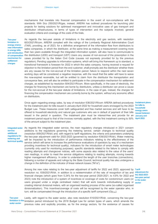 | Introduction | Directors’ report | Hera Group consolidated financial statements
Hera Group - Consolidated Financial Statement at 31 December 2021 24|
mechanisms that translate into financial compensation in the event of non-compliance with the
standards. With Dco 250/2021/R/gas, instead, ARERA has outlined procedures for launching pilot
projects for testing solutions for optimised management and innovative uses of gas transport and
distribution infrastructures, in terms of types of intervention and the subjects involved, general
evaluation criteria and coverage of the costs of the trials.
As regards the two-year statute of limitations in the electricity and gas sectors, with resolution
603/2021/R/com, ARERA complied with the rulings of the Lombardy Regional Administrative Court
(TAR), providing, as of 2023, for a definitive arrangement of the information flow from distributors to
sales companies, in which the distributor, at the same time as making a measurement covering more
than two years available through the integrated information system, will also have to communicate to
the distribution (UDD) and transport (UDT) Users any causes of non-accrual of the prescription in the
cases provided for by the Italian Civil Code (causes not expressly provided for by the previous
regulation). Pending upgrades to information systems, which will bring this framework up to standard, a
transitional framework is foreseen for 2022 in which the sales company, having received a request for
objection to the limitation period from the end customer, shall promptly ask the distributor whether there
are any causes for the non-accrual of the limitation period; failure to respond within the next seven
working days will be considered a negative response, with the result that the seller will have to waive
the now-expired receivable, but will be entitled to claim from the distributor the transportation and
conveyance fees, and will also be entitled to participate in the compensation mechanism for settlement
charges, as established by resolution 604/2021/R/com. More specifically, in the case of electricity, the
charges for financing this mechanism are borne by distributors, unless a distributor can prove a cause
for the non-accrual of the two-year statute of limitations; in the case of gas, instead, the charges for
financing the compensation mechanism are currently borne by the system, without any economic effect
on distributors.
Once again regarding energy sales, by way of resolution 636/2021/R/com ARERA defined procedures
for the instalment plan for bills issued in January-April 2022 for household users envisaged by the 2022
Budget Law. These measures cover both safeguarded and free market services and will have to be
offered to household electricity and natural gas customers who are in default of payment of their bills
issued in the period in question. The instalment plan must be interest-free and provide for an
instalment period equal to that of the invoices normally applied, with the first instalment coming to 50%
of the amount subject to the instalment plan.
As regards the integrated water service, the main regulatory changes introduced in 2021 concern
additions to the regulations governing the metering service, certain changes to technical quality
(resolution 609/2021/R/idr) and, with regard to tariff regulations, the criteria and parameters underlying
the two-year adjustment valid for 2022-2023 (governed by resolution 639/2021/R/idr). Water metering
will be impacted by the introduction of performance indicators relating to the effectiveness of the
service (which will serve to increase the performance evaluations of operators by way of a mechanism
providing incentives for technical quality), indicators for the introduction of smart meter technologies
(currently only used for monitoring purposes), specific standards related to the failure to comply with
reading attempts and changeover notices, with some aspects also related to the value of the users’
own readings, in order to meet the service obligations relating to reading attempts, moving towards
higher management efficiency. In order to understand the length of the user branches (connections),
following a number of appeals and rulings by the State Council, technical quality has also undergone a
change in the definition of the indicator of linear network losses (“M1a”).
Among the new rules relating to the two-year adjustment of tariffs for 2022 and 2023, approved by
resolution no. 639/2021/R/idr, in addition to a redetermination of the rate of recognition of tax and
financial charges (which goes from 5.24% for the two-year period 2020-2021, to 4.8% for 2022 and
2023) note the introduction of a system of incentives or coverage of costs for condominium users (or
users grouped under a single centralised meter) that will work towards individualising supply or
creating internal divisional meters, with an organised reading process of the same (so-called organised
divisionalization). This incentive/coverage of costs will be recognised by the water operator who, in
turn, will be compensated through the introduction of a specific tariff component (Opmis).
Lastly, with regard to the water sector, also note resolution 610/2021/R/idr, concerning the two-year
limitation period introduced by the 2018 Budget Law for certain types of users, which amends the
previous rules and explicitly provides, as for the energy sectors, for the existence of causes for
Instalment plans
for bills to
household
energy users
issued between
January and
April 2022
Tariff
adjustment for
the 2022-2023
two-year period
in the water
sector
Two-year
limitation in the
water sector
Two-year
limitation in
energy chains:
new information
in energy bills
and introduction
of compensation
mechanism for
settlement
charges
Integrated water
service:
additional
regulations for
metering and
technical quality
 