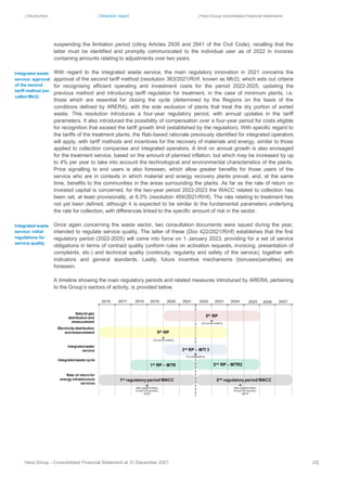 | Introduction | Directors’ report | Hera Group consolidated financial statements
Hera Group - Consolidated Financial Statement at 31 December 2021 25|
suspending the limitation period (citing Articles 2935 and 2941 of the Civil Code), recalling that the
latter must be identified and promptly communicated to the individual user as of 2022 in invoices
containing amounts relating to adjustments over two years.
With regard to the integrated waste service, the main regulatory innovation in 2021 concerns the
approval of the second tariff method (resolution 363/2021/R/rif, known as Mtr2), which sets out criteria
for recognising efficient operating and investment costs for the period 2022-2025, updating the
previous method and introducing tariff regulation for treatment, in the case of minimum plants, i.e.
those which are essential for closing the cycle (determined by the Regions on the basis of the
conditions defined by ARERA), with the sole exclusion of plants that treat the dry portion of sorted
waste. This resolution introduces a four-year regulatory period, with annual updates in the tariff
parameters. It also introduced the possibility of compensation over a four-year period for costs eligible
for recognition that exceed the tariff growth limit (established by the regulation). With specific regard to
the tariffs of the treatment plants, the Rab-based rationale previously identified for integrated operators
will apply, with tariff methods and incentives for the recovery of materials and energy, similar to those
applied to collection companies and integrated operators. A limit on annual growth is also envisaged
for the treatment service, based on the amount of planned inflation, but which may be increased by up
to 4% per year to take into account the technological and environmental characteristics of the plants.
Price signalling to end users is also foreseen, which allow greater benefits for those users of the
service who are in contexts in which material and energy recovery plants prevail, and, at the same
time, benefits to the communities in the areas surrounding the plants. As far as the rate of return on
invested capital is concerned, for the two-year period 2022-2023 the WACC related to collection has
been set, at least provisionally, at 6.3% (resolution 459/2021/R/rif). The rate relating to treatment has
not yet been defined, although it is expected to be similar to the fundamental parameters underlying
the rate for collection, with differences linked to the specific amount of risk in the sector.
Once again concerning the waste sector, two consultation documents were issued during the year,
intended to regulate service quality. The latter of these (Dco 422/2021/R/rif) establishes that the first
regulatory period (2022-2025) will come into force on 1 January 2023, providing for a set of service
obligations in terms of contract quality (uniform rules on activation requests, invoicing, presentation of
complaints, etc.) and technical quality (continuity, regularity and safety of the service), together with
indicators and general standards. Lastly, future incentive mechanisms (bonuses/penalties) are
foreseen.
A timeline showing the main regulatory periods and related measures introduced by ARERA, pertaining
to the Group’s sectors of activity, is provided below.
Integrated waste
service: approval
of the second
tariff method (so-
called Mtr2)
Integrated waste
service: initial
regulations for
service quality
 