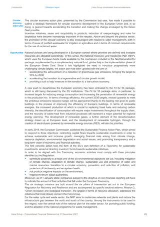 | Introduction | Directors’ report | Hera Group consolidated financial statements
Hera Group - Consolidated Financial Statement at 31 December 2021 28|
The circular economy action plan, presented by the Commission last year, has made it possible to
outline a strategic framework for circular economic development in the European Union and, in so
doing, is geared towards accelerating the transition and making the change envisaged by the Green
Deal possible.
Incentive initiatives, reuse and recyclability in products, reduction of overpackaging and rules for
bioplastics have become increasingly important in this respect. Above and beyond the plastics sector,
the promotion of the circular economy is also encouraged with respect to water management, both in
terms of reuse of purified wastewater for irrigation in agriculture and in terms of minimum requirements
for the use of reclaimed water.
National policies are being developed in a European context where priorities are defined and available
resources are allocated accordingly. In this sense, the National Recovery and Resilience Plan (NRP),
which uses the European funds made available by the mechanism included in the NextGenerationEU
package, supplemented by a complementary national fund, guides Italy in the implementation phase of
the European Green Deal. Since it has highlighted the need to introduce progressively more
challenging climate targets, the action plan has been updated with the aim of:
▪ accelerating the achievement of a reduction of greenhouse gas emissions, bringing the target to
55% by 2030;
▪ accelerating the transition to a regenerative and circular growth model;
▪ providing a tool to help investors in the transition to a low-carbon economy.
A new push to decarbonise the European economy has been entrusted to the Fit for 55 package,
which is still being discussed by the EU institutions. The Fit for 55 package aims, in particular, to
increase targets for reducing energy consumption and increasing the penetration of renewable energy
in the production mix. In terms of energy efficiency, the current 2030 targets, revised upwards to meet
the ambitious emissions reduction target, will be approached thanks to the leading role given to public
buildings in the process of improving the efficiency of Europe’s buildings. In terms of renewable
energies, the increased production of which is crucial to replacing fossil fuels and reducing carbon
intensity, the electrification of consumption will require major investments throughout the supply chain,
and the recovery of waste heat from industrial processes will represent a major potential for regional
energy planning. The development of renewable gases, a further element of the decarbonisation
strategy drawn up at European level, and the development of renewable hydrogen, through the
creation of electrolysers powered by renewable energy sources (RES), will also be priorities.
In early 2018, the European Commission published the Sustainable Finance Action Plan, which aimed
to respond to three objectives: redirecting capital flows towards sustainable investments in order to
achieve sustainable and inclusive growth; managing financial risks arising from climate change,
resource depletion, environmental degradation and social issues; and promoting transparency and a
long-term vision of economic and financial activities.
The first concrete action took the form of the EU’s own definition of a Taxonomy for sustainable
investments, aimed at directing investors’ funds towards sustainable initiatives.
In order to be aligned with this Taxonomy, economic activities must comply with three principles
identified by the Regulation:
▪ contribute positively to at least one of the six environmental objectives set out, including mitigation
of climate change, adaptation to climate change, sustainable use and protection of water and
marine resources, transition to a circular economy, prevention and reduction of pollution, and
protection of biodiversity and ecosystem health;
▪ not produce negative impacts on the environment;
▪ respect minimum social guarantees.
Moreover, as of 1 January 2022, companies subject to the directive on non-financial reporting will have
to indicate the amount of their activities that fall under the European Taxonomy.
The six strategic missions are built around the six pillars of intervention set out in the European
Regulation for Recovery and Resilience and are accompanied by specific sectoral reforms. Mission 2,
“Green revolution and ecological transition”, the largest in terms of resource allocation, addresses the
initiatives that most closely concern the Hera Group.
For the water cycle and waste sector, the NRP aims to modernise networks and plants and reduce the
infrastructure gap between the north and south of the country. Among the instruments to be used in
this regard, note the central role of the national plan for the water sector, for providing public funding,
and the adoption of the national programme for waste management.
Circular
economy
action plan
Opportunities
 