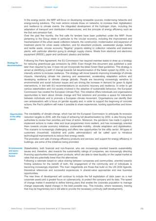 | Introduction | Directors’ report | Hera Group consolidated financial statements
Hera Group - Consolidated Financial Statement at 31 December 2021 29|
In the energy sector, the NRP will focus on developing renewable sources, modernising networks and
energy-saving solutions. The main actions include those on networks, to increase their digitalisation
and resilience to climate events, the integrated development of the hydrogen chain, including the
adaptation of transport and distribution infrastructures, and the principle of energy efficiency such as
the first zero-emission fuel.
Over the past few months, the first calls for tenders have been published under the NRP: those
pertaining to the Group relate in particular to the circular economy, including the improvement and
mechanisation of the urban waste collection network, the construction, modernisation and expansion of
treatment plants for urban waste collection, and for absorbent products, wastewater sludge, leather
and textile waste, circular economy “flagship” projects relating to collection networks and treatment
plants, with particular attention going to strategic supply chains: Waste from electrical and electronic
equipment (WEEE), paper and cardboard, plastics and textiles.
Following the Paris Agreement, the EU Commission has required member states to draw up a strategy
for reducing greenhouse gas emissions by 2050. Even though this document was published a year
later than required by law, it does not yet incorporate the latest Green Deal guidelines. This strategy is
aimed at identifying a path of change towards full decarbonisation of the Italian system by 2050, i.e. to
intensify actions to increase resilience. The strategy will move towards improving knowledge of climate
impacts, intensifying climate risk planning and assessment, accelerating adaptation actions and
developing resilience to climate change globally. People are becoming increasingly sensitive to
environmental and social inclusion issues and are driving the increase in demand for green & digital
interventions, in line with EU recommendations on economic recovery and resilience. In order to get
various stakeholders and civil society involved in the adoption of sustainable behaviour, the European
Commission has created the European Climate Pact. This initiative offers individuals and organisations
opportunities to learn about climate change and find solutions and provides a space for interaction
between individuals and to promote a European climate movement. Organisations can identify their
own ambassadors with a focus on gender equality and, in order to support the beginning of concrete
actions, the Pact’s platform will make it possible to share experiences, funding opportunities and know-
how.
The inevitability of climate change, which has led the European Commission to anticipate its emission
reduction targets to 2030, with the hope of achieving full decarbonisation by 2050, is also forcing local
authorities to review their priorities and lines of action. Moreover, the pandemic has made it urgent to
implement actions to make cities and local programmes more resilient, and has increasingly oriented
them towards circular economy initiatives, sustainable mobility, climate adaptation and digitalisation.
This scenario is increasingly challenging and offers new opportunities for the utility sector. All types of
customers (household, industrial and public administration) will be called upon to introduce
technological improvements to reduce their energy needs.
The promotion and sale of energy efficiency products and services, and support for energy efficiency in
buildings, are some of the initiatives being promoted.
Stakeholders, both financial and non-financial, who are increasingly oriented towards sustainability
issues and, therefore, also towards the sustainability ratings of companies, are increasingly directing
financing opportunities towards green products, which are able to raise liquidity on the capital market at
rates that are potentially lower than the alternatives.
Following a rationale based on value sharing between companies and communities, oriented towards
finding solutions for the benefit of both, the engagement of the community and of individuals is
becoming increasingly important. The main megatrends are those that build on the UN 2030 Agenda,
theoretical references and successful experiences in shared-value approaches and new business
opportunities.
The new lines of development will continue to include the full exploitation of data (seen as a real
corporate asset) and a greater focus on cybersecurity, to protect the company and its data. The speed
of change makes it essential to define training plans that enable the corporate population to manage
change (especially digital change) in the best possible way. This includes, where necessary, training
that may be fragmentary but is still able to provide the necessary continuity (self-development).
Environmental
and socio-
economic
factors
Opportunities
in the utility
sector
Strategy for
decarbonisation
 