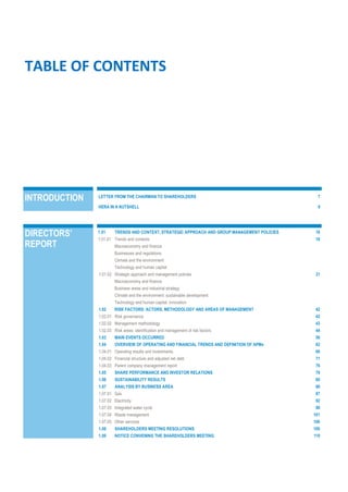 TABLE OF CONTENTS
INTRODUCTION LETTER FROM THE CHAIRMAN TO SHAREHOLDERS 7
HERA IN A NUTSHELL 9
DIRECTORS’
REPORT
1.01 TRENDS AND CONTEXT, STRATEGIC APPROACH AND GROUP MANAGEMENT POLICIES 18
1.01.01 Trends and contexts 18
Macroeconomy and finance
Businesses and regulations
Climate and the environment
Technology and human capital
1.01.02 Strategic approach and management policies 31
Macroeconomy and finance
Business areas and industrial strategy
Climate and the environment: sustainable development
Technology and human capital: innovation
1.02 RISK FACTORS: ACTORS, METHODOLOGY AND AREAS OF MANAGEMENT 42
1.02.01 Risk governance 42
1.02.02 Management methodology 43
1.02.03 Risk areas: identification and management of risk factors 44
1.03 MAIN EVENTS OCCURRED 56
1.04 OVERVIEW OF OPERATING AND FINANCIAL TRENDS AND DEFINITION OF APMs 62
1.04.01 Operating results and investments 66
1.04.02 Financial structure and adjusted net debt 71
1.04.03 Parent company management report 76
1.05 SHARE PERFORMANCE AND INVESTOR RELATIONS 78
1.06 SUSTAINABILITY RESULTS 80
1.07 ANALYSIS BY BUSINESS AREA 86
1.07.01 Gas 87
1.07.02 Electricity 92
1.07.03 Integrated water cycle 96
1.07.04 Waste management 101
1.07.05 Other services 106
1.08 SHAREHOLDERS MEETING RESOLUTIONS 109
1.09 NOTICE CONVENING THE SHAREHOLDERS MEETING 110
 
