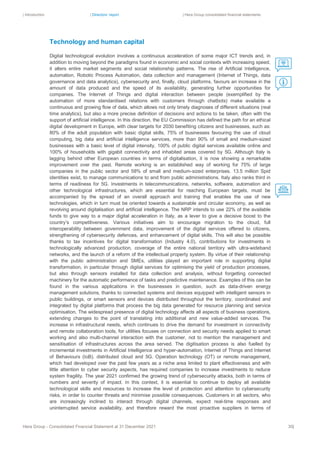 | Introduction | Directors’ report | Hera Group consolidated financial statements
Hera Group - Consolidated Financial Statement at 31 December 2021 30|
Technology and human capital
Digital technological evolution involves a continuous acceleration of some major ICT trends and, in
addition to moving beyond the paradigms found in economic and social contexts with increasing speed,
it alters entire market segments and social relationship patterns. The rise of Artificial Intelligence,
automation, Robotic Process Automation, data collection and management (Internet of Things, data
governance and data analytics), cybersecurity and, finally, cloud platforms, favours an increase in the
amount of data produced and the speed of its availability, generating further opportunities for
companies. The Internet of Things and digital interaction between people (exemplified by the
automation of more standardised relations with customers through chatbots) make available a
continuous and growing flow of data, which allows not only timely diagnoses of different situations (real
time analytics), but also a more precise definition of decisions and actions to be taken, often with the
support of artificial intelligence. In this direction, the EU Commission has defined the path for an ethical
digital development in Europe, with clear targets for 2030 benefiting citizens and businesses, such as:
80% of the adult population with basic digital skills, 75% of businesses favouring the use of cloud
computing, big data and artificial intelligence services, more than 90% of small and medium-sized
businesses with a basic level of digital intensity, 100% of public digital services available online and
100% of households with gigabit connectivity and inhabited areas covered by 5G. Although Italy is
lagging behind other European countries in terms of digitalisation, it is now showing a remarkable
improvement over the past. Remote working is an established way of working for 75% of large
companies in the public sector and 58% of small and medium-sized enterprises. 13.5 million Spid
identities exist, to manage communications to and from public administrations. Italy also ranks third in
terms of readiness for 5G. Investments in telecommunications, networks, software, automation and
other technological infrastructures, which are essential for reaching European targets, must be
accompanied by the spread of an overall approach and training that enables the use of new
technologies, which in turn must be oriented towards a sustainable and circular economy, as well as
revolving around digitalisation and artificial intelligence. The NRP intends to use 22% of the available
funds to give way to a major digital acceleration in Italy, as a lever to give a decisive boost to the
country’s competitiveness. Various initiatives aim to encourage migration to the cloud, full
interoperability between government data, improvement of the digital services offered to citizens,
strengthening of cybersecurity defences, and enhancement of digital skills. This will also be possible
thanks to tax incentives for digital transformation (Industry 4.0), contributions for investments in
technologically advanced production, coverage of the entire national territory with ultra-wideband
networks, and the launch of a reform of the intellectual property system. By virtue of their relationship
with the public administration and SMEs, utilities played an important role in supporting digital
transformation, in particular through digital services for optimising the yield of production processes,
but also through sensors installed for data collection and analysis, without forgetting connected
machinery for the automatic performance of tasks and predictive maintenance. Examples of this can be
found in the various applications in the businesses in question, such as data-driven energy
management solutions, thanks to connected systems and devices equipped with intelligent sensors in
public buildings, or smart sensors and devices distributed throughout the territory, coordinated and
integrated by digital platforms that process the big data generated for resource planning and service
optimisation. The widespread presence of digital technology affects all aspects of business operations,
extending changes to the point of translating into additional and new value-added services. The
increase in infrastructural needs, which continues to drive the demand for investment in connectivity
and remote collaboration tools, for utilities focuses on connection and security needs applied to smart
working and also multi-channel interaction with the customer, not to mention the management and
sensitisation of infrastructures across the area served. The digitisation process is also fuelled by
incremental investments in Artificial Intelligence and hyper-automation, Internet of Things and Internet
of Behaviours (IoB), distributed cloud and 5G. Operation technology (OT) or remote management,
which had developed over the past few years as a niche area limited to plant effectiveness and with
little attention to cyber security aspects, has required companies to increase investments to reduce
system fragility. The year 2021 confirmed the growing trend of cybersecurity attacks, both in terms of
numbers and severity of impact. In this context, it is essential to continue to deploy all available
technological skills and resources to increase the level of protection and attention to cybersecurity
risks, in order to counter threats and minimise possible consequences. Customers in all sectors, who
are increasingly inclined to interact through digital channels, expect real-time responses and
uninterrupted service availability, and therefore reward the most proactive suppliers in terms of
 