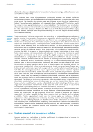 | Introduction | Directors’ report | Hera Group consolidated financial statements
Hera Group - Consolidated Financial Statement at 31 December 2021 31|
attention to behaviour and optimisation of consumption, but also, increasingly, additional services such
as smart house and e-mobility.
Cloud platforms have made high-performance connectivity available and enabled significant
infrastructural economies of scale for exponential technology development, optimising the use of time
to the utmost. The availability of processing power also drives the spread of Artificial Intelligence and
Robotic Process Automation applications with integrated Artificial Intelligence (IRPA), which are useful
for making the most appropriate decisions on actions to be taken. The identification and formalisation
of operational processes that combine human and automated activities, balancing them according to
the value added to the process, is therefore one of the issues to which all organisations will have to pay
particular attention, not only in terms of organisational design, but also from the point of view of training
and operational monitoring.
The enhancement of the human component is also fundamental for a balance between technology and
people, focusing the organisation of resources on value-added activities, according to a pattern of
intelligent integration, which is not limited to mere cost efficiency and mere replacements, but rather fits
into the broader horizon of the Just Transition targeted by the European Union. The current historical
moment and the health emergency have emphasised the need to address the priorities towards which
corporate culture, leadership styles and models must be directed. The strong acceleration of the digital
transformation and the progressive technological literacy of people confirm the need for an increasingly
sensitive approach to relational aspects. When dealing with the consolidation of remote working,
therefore, the ability of companies to develop distinctive and inclusive communities will be a critical
factor in their success, and this consolidation will reduce the risk of weakening the relational capital
resulting from an irrational use of remote working. The digital workplace transformation and the
interconnection on a single platform allow people to interact, share information and gain knowledge
and skills. However, World Economic Forum research in the energy and utilities sector shows that
11.8% of workers are at risk of redeployment, with only 51% of them successfully re-employed. The
emerging roles on which to focus training investments will depend on skills related to the digital
transformation, the energy transition (with a focus on decarbonisation and renewable energy), the
environmental transition (with a focus on circular economy, climate change and green finance) and,
last but not least, problem solving and self-management, thus underlining the increased importance of
“soft skills”. The technological capacity to acquire huge amounts of data makes it even more important
to invest in the human capacity to read it and make it “speak”, so that it can generate the expected
value. At the same time, while the increasingly pervasive adoption of tools for remote collaboration has
created a change in the way of working and measuring performance, the ability to offer an environment
that is also connected in terms of human relations becomes, precisely for this reason, sought after and
appreciated. The diffusion of performance management skills, necessary to ensure the achievement of
objectives in a context where working time becomes a less and less important factor than the result,
has proved to be crucial. Employer branding will also be fundamental in attracting and retaining talent;
engagement and inclusion, interconnected by the idea that each person should be valued and
encouraged to express their potential, are paramount in maximising performance.
In order to generate value for people, it seems increasingly necessary to move towards structured data
governance and to develop sustainable and circular behaviour. Enabling experiences and paths in
training and development that are increasingly defined by a rationale of individual and collective
responsibility will make it possible to face future scenarios that are changing and not always
predictable. Flexible organisational models used to increase agility and resilience, individual
empowerment actions, accompanied by a rethinking of working methods, the reinterpretation of space
and time, and the well-being of people, are therefore drivers for the enhancement of human capital
and, in so doing, work towards increased productivity. In this respect, the creation of fair and inclusive
environments is essential for the responsible financial community, and the commitment to promoting
policies of inclusion and protecting diversity must increasingly translate into a fight against
discrimination in the workplace.
Strategic approach and management policies
Scenario analysis is a methodology for defining useful inputs for strategic plans to increase the
effectiveness of a business model over time.
The added
value of a
resilient
workforce
1.01.02
 
