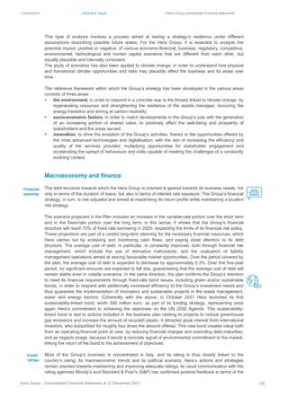 | Introduction | Directors’ report | Hera Group consolidated financial statements
Hera Group - Consolidated Financial Statement at 31 December 2021 32|
This type of analysis involves a process aimed at testing a strategy’s resilience under different
assumptions describing possible future states. For the Hera Group, it is essential to analyse the
potential impact, positive or negative, of various economic-financial, business, regulatory, competitive,
environmental, technological and human capital scenarios that are different from each other, but
equally plausible and internally consistent.
The study of scenarios has also been applied to climate change, in order to understand how physical
and transitional climate opportunities and risks may plausibly affect the business and its areas over
time.
The reference framework within which the Group’s strategy has been developed in the various areas
consists of three areas:
▪ the environment, in order to respond in a concrete way to the threats linked to climate change, by
regenerating resources and strengthening the resilience of the assets managed, favouring the
energy transition and aiming at carbon neutrality;
▪ socio-economic factors, in order to match developments in the Group’s size with the generation
of an increasing portion of shared value, to positively affect the well-being and prosperity of
stakeholders and the areas served;
▪ innovation, to drive the evolution of the Group’s activities, thanks to the opportunities offered by
the most advanced technologies and digitalisation, with the aim of increasing the efficiency and
quality of the services provided, multiplying opportunities for stakeholder engagement and
accelerating the spread of behaviours and skills capable of meeting the challenges of a constantly
evolving context.
Macroeconomy and finance
The debt structure towards which the Hera Group is oriented is geared towards its business needs, not
only in terms of the duration of loans, but also in terms of interest rate exposure. The Group’s financial
strategy, in turn, is risk-adjusted and aimed at maximising its return profile while maintaining a prudent
risk strategy.
The scenario projected in the Plan includes an increase in the variable-rate portion over the short term
and in the fixed-rate portion over the long term; in this sense, it shows that the Group’s financial
structure will reach 72% of fixed rate borrowing in 2025, respecting the limits of its financial risk policy.
These projections are part of a careful long-term planning for the necessary financial resources, which
Hera carries out by analysing and monitoring cash flows, and paying close attention to its debt
structure. The average cost of debt, in particular, is constantly improved, both through financial risk
management, which include the use of derivative instruments, and the evaluation of liability
management operations aimed at seizing favourable market opportunities. Over the period covered by
the plan, the average cost of debt is expected to decrease by approximately 0.3%. Over this five-year
period, no significant amounts are expected to fall due, guaranteeing that the average cost of debt will
remain stable even in volatile scenarios. In the same direction, the plan confirms the Group’s intention
to meet its financial requirements through fixed-rate bond issues, including green and/or sustainable
bonds, in order to respond with additionally increased efficiency to the Group’s investment needs and
thus guarantee the implementation of innovative and sustainable projects in the waste management,
water and energy sectors. Coherently with the above, in October 2021 Hera launched its first
sustainability-linked bond, worth 500 million euro, as part of its funding strategy, representing once
again Hera’s commitment to achieving the objectives on the UN 2030 Agenda. This sustainability-
linked bond is tied to actions included in the business plan relating to projects to reduce greenhouse
gas emissions and increase the amount of recycled plastic. It attracted great interest from international
investors, who subscribed for roughly four times the amount offered. This new bond creates value both
from an operating-financial point of view, by reducing financial charges and extending debt maturities,
and as regards image, because it sends a concrete signal of environmental commitment to the market,
linking the return of the bond to the achievement of objectives.
Most of the Group’s business is concentrated in Italy, and its rating is thus closely linked to the
country’s rating, its macroeconomic trends and its political scenario. Hera’s actions and strategies
remain oriented towards maintaining and improving adequate ratings; its usual communication with the
rating agencies Moody’s and Standard & Poor’s (S&P) has confirmed positive feedback in terms of the
Financial
planning
Credit
ratings
 