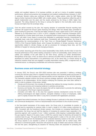 | Introduction | Directors’ report | Hera Group consolidated financial statements
Hera Group - Consolidated Financial Statement at 31 December 2021 33|
solidity and excellent balance of its business portfolio, as well as in terms of excellent operating
performance, efficient and proactive risk management and resilient creditworthiness indicators. In 2021
in particular, Moody’s rating was confirmed at BAA2 with a stable outlook, while the S&P Rating
Agency further improved its rating to BBB+ with a stable outlook. These recognitions reflect the path of
growth implemented over the years and the results achieved by the Group in 2020, higher than
expected. The rating obtained by the Group is among the highest in the multi-utility sector across
Europe and higher than the sovereign rating.
Over the period covered by the plan, the ongoing adoption of sustainable financial reporting best
practices will support the Group’s green financing and ratings. Hera has already been committed to
green funding for some time: it was the first Italian company to issue a green bond in 2014, which was
followed by an ESG-linked loan in 2018. In 2019, it adopted a Green Financing Framework (GFF),
accompanied by a further green bond issue. An expected further improvement in sustainability ratings,
in turn, will make it even easier to access lines dedicated to sustainable financing, characterised by
potentially lower costs than traditional credit lines. Consistently with these guidelines, the Group is
implementing the recommendations of the Task Force on Climate-Related Financial Disclosures
(TCFD) of the Financial Stability Board, which foresee the definition of climate scenarios, risks and
opportunities related to climate change, as well as processes for managing these risks, and the
definition of targets for reducing climate-changing emissions.
In this context, becoming part of the Dow Jones Sustainability Index (DJSI), the first index to track the
financial performance of the world’s leading companies in terms of sustainability, bears witness to the
validity and credibility of the path taken by the Hera Group, opening up further developments.
Recognitions of this type, in fact, act above all as a stimulus and allow Hera to identify the areas to be
developed for further improvement in its performance and, at the same time, to include among its
reference investors those who are engaged in socially responsible investing (SRI), a segment that, as
mentioned above, is undergoing considerable and continuous expansion.
Business areas and industrial strategy
In January 2022, the Group’s new 2021-2025 business plan was presented. It defines a strategy
covering the next few years which is capable of driving economic and industrial growth and focuses on
sustainability, in line with European and national policies and the objectives on the UN 2030 Agenda.
The framework adopted confirms the Group’s previous strategic approach, while placing even greater
emphasis on its implementation. All the projects underlying the business plan have been defined in
detail in order to progress in three areas, namely:
▪ Climate and Environment: this includes all initiatives that address the energy transition, promoting
the circular economy and increasing resilience in activities and services;
▪ Economy and Society: this covers all projects that will be implemented to promote the well-being
and prosperity of the Group’s regional ecosystem;
▪ Innovation and Skills: this is the area that supports business development across the board,
offering technological and digital solutions, alongside initiatives in favour of employees, called
upon to rapidly increase their skills in a way that is consistent with digitalisation processes.
As regards free-market businesses, the Group’s strategy focuses in particular on the areas of industrial
and commercial development, in terms of decarbonisation and contribution to the circular economy.
In the free-market businesses of the energy sector, the Group aims to consolidate its position at
national level by expanding its customer base, to reach a target of 4.5 million energy customers by
2025. Consistent with the transitional climate scenario, that includes an increasing electrification of
consumption, the Group has set itself the objective of increasing its customer base, especially in the
electricity segment, with a growth of over 1 million customers, while keeping it substantially stable in
the gas segment. Based on the plans made, in 2025 the customer base for electricity will exceed the
customer base for gas. This goal will be pursued through growth in sales on the one hand, and the
opportunities deriving from the liberalisation of the protected electricity market on the other, for which
the Group expects to be awarded a portion of customers consistent with its market share. With
reference to commercial growth, Heracomm will expand its range of Added value services (VAS) over
the next few years, strengthening its solutions for reducing waste and proposals for protecting the
Sustainable
financial
reporting
Free-market
businesses
 