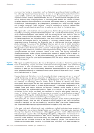 | Introduction | Directors’ report | Hera Group consolidated financial statements
Hera Group - Consolidated Financial Statement at 31 December 2021 34|
environment and saving on consumption, such as photovoltaic generation and electric mobility, and
thus achieving important commercial synergies. In order to strengthen communication between the
supplier and the customer and encourage the latter to engage in sustainable behaviour, customer
experience-oriented initiatives will be implemented, focusing on economic aspects and digital evolution,
through dedicated green loyalty programmes. In the coming years, Hera will also continue to address
the energy transition of its customers by exploiting the opportunities offered by the super-bonus for
condominiums, the effectiveness of which was recently extended to 2025, while modifying the rates
and the parties concerned. Finally, the Group’s interest in participating in tenders in markets of last
resort is confirmed, with the aim of reconfirming its position as a key player on the national scene.
With regard to the waste treatment and recovery business, the Hera Group intends to consolidate its
leadership by leveraging plant and industrial development with a view to the circular economy, as well
as on commercial development in the industrial waste and recovery sectors. In the latter area, Hera will
extend the capacity of plants dedicated to treating flexible plastics (PET and LDPE), and will enhance
the partnerships initiated with important operators in the sector, entering the rigid plastics segment by
constructing an innovative plant for the production of high-quality recycled polymers. Concerning
sustainable industrial development, the Group also plans to build two new biomethane production
plants, replicating the success of the Sant’Agata Bolognese plant, in order to double biomethane
production by 2025 compared to current levels. In terms of commercial development, the Global Waste
Management solutions offered to industrial customers will be strengthened, with customised services
covering the entire waste cycle, water resource management and energy services, fully exploiting the
synergies between the various businesses covered by the Group. The ongoing commitment to
achieving sustainability targets is further confirmed by the objective of reducing the use of landfills for
municipal waste to below 3%. This will prospectively mitigate the physical risks of this supply chain
related to climate change. For more details, see paragraph 1.02 “Risk factors: actors, methodology and
areas of management”.
With regard to regulated businesses, the lines of development pursued over the next few years will
focus on strengthening adaptive and reactive resilience to climate change and the asset readiness of
infrastructures, in terms of modernisation, digital evolution, redundancy and preparation for the
distribution of green gas, and on reconfirming Hera as the reference operator in gas distribution and
urban environmental services in the areas currently covered, which are expected to be put to tender
during the time covered by the plan.
In gas and electricity distribution, in order to prevent and mitigate exogenous risks and in favour of
overall strengthening and greater digitalisation of infrastructures, increased resources have been
allocated compared to previous planning. The most important projects in the plan include a project for
the installation of increasingly advanced meters, which, in addition to allowing more precise
measurement of consumption, will offer sales companies the opportunity to exploit the numerous kinds
of information relating to users. In the area of gas distribution, 300 thousand NexMeters are to be
installed. These smart meters, developed by Hera with Panasonic, provide benefits in terms of
operational safety and environmental protection, thanks to the reduction of gas dispersed into the
atmosphere. A green version has already been developed for measuring green gases, in particular a
mixture of methane and hydrogen, and its components are made from a significant percentage of
recycled plastic. With regard to electricity distribution, the old meters installed in all areas managed by
the Group are expected to be replaced with new generation (2G) devices.
The business plan also foresees the start-up of a Power-to-gas plant, built at the Idar purification plant
in Bologna Corticella, which will make it possible to exploit synergies in the various businesses
managed by the Group (not only gas and electricity, but also the water cycle), and at the same time to
start experimenting with the production and distribution of hydrogen or other green gases.
In the water cycle, work will continue to make networks more resilient to climate change, smarter in
terms of automation and remote monitoring of assets, and more efficient in managing water resources.
Pursuing these objectives, Apennine sources will be upgraded, predictive models will be implemented
that can anticipate supplies in the event of prolonged drought risk, and predictive maintenance will be
enhanced with a view to a selective renewal of the network. The Group’s attention also continues in the
purification phase, benefitting the circular economy, which has always been an important objective for
the Group and will be further pursued in the period covered by the plan. The extension of the
programmes for reuse of water resources in agriculture to the other plants in the areas managed will
Regulated
businesses
 
