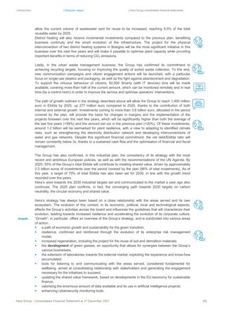 | Introduction | Directors’ report | Hera Group consolidated financial statements
Hera Group - Consolidated Financial Statement at 31 December 2021 35|
allow the current volume of wastewater sent for reuse to be increased, reaching 8.5% of the total
reusable water by 2025.
District heating will also receive incremental investments compared to the previous plan, benefiting
business continuity and the smart evolution of the infrastructure. The project for the physical
interconnection of two district heating systems in Bologna will be the most significant initiative in this
business over the next five years and will make it possible to optimise plant capacity while providing
important benefits in terms of reducing CO2 emissions.
Lastly, in the urban waste management business, the Group has confirmed its commitment to
achieving recycling targets, focusing on improving the quality of sorted waste collection. To this end,
new communication campaigns and citizen engagement actions will be launched, with a particular
focus on single-use plastics and packaging, as well as the fight against abandonment and degradation.
To support the virtuous behaviour of citizens, 62,000 Smarty (with IT devices) bins will be made
available, covering more than half of the current amount, which can be monitored remotely and in real
time (by a control room) in order to improve the service and optimise operators’ interventions.
The path of growth outlined in the strategy described above will allow the Group to reach 1,400 million
euro in Ebitda by 2025, up 277 million euro compared to 2020, thanks to the contribution of both
internal and external growth. Investments coming to more than 3.8 billion euro, allocated in the period
covered by the plan, will provide the basis for changes in margins and the implementation of the
projects foreseen over the next few years, which will be significantly higher than both the average of
the last five years (+59%) and the amount set out in the previous plan (+20%). Of these investments,
around 1.2 billion will be earmarked for plant resilience, with a view to adapting to identified climate
risks, such as strengthening the electricity distribution network and developing interconnections of
water and gas networks. Despite this significant financial commitment, the net debt/Ebitda ratio will
remain constantly below 3x, thanks to a sustained cash flow and the optimisation of financial and fiscal
management.
The Group has also confirmed, in this industrial plan, the consistency of its strategy with the most
recent and ambitious European policies, as well as with the recommendations of the UN Agenda. By
2025, 55% of the Group’s total Ebitda will contribute to creating shared value, driven by approximately
2.5 billion euros of investments over the period covered by the plan (66% of total investments). As of
this year, a target of 70% of total Ebitda has also been set for 2030, in line with the growth trend
recorded over the years.
Hera’s work towards the 2030 industrial targets set and communicated to the market a year ago also
continues. The 2025 plan confirms, in fact, the converging path towards 2030 targets on carbon
neutrality, the circular economy and shared value.
Hera’s strategy has always been based on a close relationship with the areas served and its own
ecosystem. The evolution of this context, in its economic, political, local and technological aspects,
affects the Group’s activities across the board and influences the guidelines that will characterize their
evolution, leading towards increased resilience and accelerating the evolution of its corporate culture.
“Growth”, in particular, offers an overview of the Group’s strategy, and is subdivided into various areas
of action:
▪ a path of economic growth and sustainability for the green transition;
▪ resilience, confirmed and reinforced through the evolution of its enterprise risk management
model;
▪ increased regeneration, including the project for the reuse of soil and demolition materials;
▪ the development of green gasses, an opportunity that allows for synergies between the Group’s
various businesses;
▪ the extension of laboratories towards the external market, exploiting the experience and know-how
accumulated;
▪ tools for listening to and communicating with the areas served, considered fundamental for
wellbeing, aimed at consolidating relationship with stakeholders and generating the engagement
necessary for the initiatives to succeed;
▪ updating the shared value framework, based on developments in the EU taxonomy for sustainable
finance;
▪ valorising the enormous amount of data available and its use in artificial intelligence projects;
▪ enhancing cybersecurity monitoring tools.
Growth
 