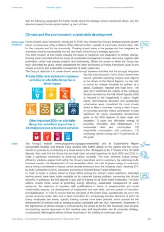 | Introduction | Directors’ report | Hera Group consolidated financial statements
Hera Group - Consolidated Financial Statement at 31 December 2021 36|
See the following paragraphs for further details about the strategic actions mentioned above, and the
attention towards human capital implied by each of them.
Climate and the environment: sustainable development
Hera’s shared value framework, introduced in 2016, has oriented the Group’s strategy towards growth
based on responses to the problems of the external context, capable of maximising shared value, both
for the company and for the community. Creating shared value is the perspective that integrates an
orientation towards sustainability into the very heart of the Group’s strategic approach.
The 2020 revision of this model includes the topics of resilience and adaptation to climate change,
drinking water (included within the scope of sustainable management of water resources, together with
purification, which was already present) and biodiversity. These are issues to which the Group has
been committed for years, which complement the other dimensions of Hera’s framework (such as the
circular economy and sustainable management of water resources).
The Group’s objective is to create shared value through business activities that are strongly integrated
into the socio-economic fabric of the communities
served, generate operating margins and respond
to the drivers of the Global Agenda, i.e. the calls
to action for change indicated by policies at a
global, European, national and local level. The
year 2021 confirmed the validity of the initiatives
already launched by the UN Global Agenda 2030
to respond to the megatrends in place: fragile
planet, technological disruption and accelerated
urbanisation were considered the most closely
linked to Hera’s business, having a direct impact
on corporate activities. Hera’s contribution is most
significant for seven sustainable development
goals on the 2030 Agenda: 6) clean water and
sanitation, 7) clean and affordable energy, 9)
business, innovation and infrastructure, 11)
sustainable cities and communities, 12)
responsible consumption and production, 13)
combating climate change and 17) partnership for
the goals.
The Group’s website (www.gruppohera.it/gruppo/sostenibilità) and its Sustainability Report
(Sustainable Strategy and Shared Value section) offer further details on the actions that the Group
intends to promote by contributing in a broad sense to the 169 targets or the 17 Goals of the UN 2030
Agenda. Also note that the Group has set itself clear industrial objectives for both 2025 and 2030, to
make a significant contribution to achieving carbon neutrality. The main elements include energy
efficiency solutions applied both within the Group’s operations and to customers (by valorising multi-
business assets), the development of new renewable plants, the sale of green energy to customers
and a strong commitment to reduce carbon dioxide emissions from the industrial chain, reaching 37%
by 2030 (compared to 2019), calculated according to Science Based Target references.
In order to foster a culture linked to these SDGs among the Group’s entire workforce, dedicated
training events have been made available on its corporate training platform, concerning the circular
economy in particular; the UN agenda is also part of training for all newly hired employees. The main
actions include those aimed at promoting energy efficiency, sustainable management of water
resources, the selection of suppliers with qualifications in terms of environmental and social
sustainability aspects, the development of employment and new skills, and the spread of innovation
and digitalisation. In order to ensure that the principles of the Green Deal, operationally set out in the
circular economy action plan and in Next Generation EU, increasingly become elements of which all
Group employees are aware, specific training courses have been planned, which provide for the
enhancement of internal skills to develop projects consistent with the SDG framework. Awareness of
the significance of climate change is considered by the Group to be the first necessary step towards
incorporating precise responses to the resulting risks and opportunities into its corporate strategy,
consequently reflecting the effects of these responses in the drafting its multi-year plans.
Shared value
framework
Green
 