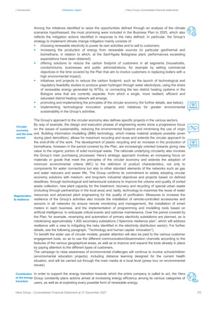 | Introduction | Directors’ report | Hera Group consolidated financial statements
Hera Group - Consolidated Financial Statement at 31 December 2021 37|
Among the initiatives identified to seize the opportunities defined through an analysis of the climate
scenarios hypothesised, the most promising were included in the Business Plan to 2025, which also
reflects the mitigation actions identified in response to the risks defined. In particular, the Group’s
strategy to implement climate change mitigation mainly consists of:
▪ choosing renewable electricity to power its own activities and to sell to customers;
▪ increasing the production of energy from renewable sources (in particular geothermal and
biomethane, in relation to which, at the Sant’Agata Bolognese plant, performances exceeding
expectations have been obtained);
▪ offering solutions to reduce the carbon footprint of customers in all segments (households,
condominiums, businesses and public administrations, for example by setting commercial
objectives in the time covered by the Plan that aim to involve customers in replacing boilers with a
high environmental impact);
▪ initiatives and projects to reduce the carbon footprint, such as the launch of technological and
regulatory feasibility studies to produce green hydrogen through water electrolysis, using the share
of renewable energy generated by WTEs, or connecting the two district heating systems in the
Bologna area that are currently separate, from which a single, more resilient, efficient and
saturated district heating network will emerge;
▪ promoting and implementing the principles of the circular economy (for further details, see below);
▪ implementing technological innovation projects and initiatives for greater environmental
sustainability in the Group’s activities.
The Group’s approach to the circular economy also defines specific projects in the various sectors.
By way of example, the design and execution phases of engineering works show a progressive focus
on the issues of sustainability, reducing the environmental footprint and minimising the use of virgin
soil. Building information modelling (BIM) technology, which makes material analysis possible (even
during plant demolition), allows for maximum recycling and reuse and extends the circular approach to
the end-of-life of the work. The development of plastic recycling and an increase in the production of
biomethane, foreseen in the period covered by the Plan, are increasingly oriented towards giving new
value to the organic portion of solid municipal waste. The rationale underlying circularity also involves
the Group’s main purchasing processes: Hera’s strategic approach involves an increasing focus on
materials or goods that meet the principles of the circular economy and extends the adoption of
minimum environmental criteria (MC) to the definition of product characteristics, not only to
components for water connections but also to other standard elements of the networks such as gas
and water reducers and sewer lifts. The Group confirms its commitment to widely adopting circular
economy solutions with medium- and long-term industrial objectives and projects based on defined
deadlines, through technological and behavioural solutions to improve the volume and quality of sorted
waste collection, new plant capacity for the treatment, recovery and recycling of special urban waste
(including through partnerships in the local area) and, lastly, technology to maximise the reuse of water
resources and advanced plant engineering for the quality of purification. Measures to increase the
resilience of the Group’s activities also include the installation of remote-controlled accessories and
sensors in all networks (to ensure remote monitoring and management), the installation of smart
meters in each business, and the implementation of programming and modelling tools based on
artificial intelligence, to anticipate critical events and optimise maintenance. Over the period covered by
the Plan, for example, revamping and automation of primary electricity substations are planned, as is
roboticising approximately 1,400 secondary substations (“Apennine resilience plan”, which will address
resilience with a view to mitigating the risks identified in the electricity distribution sector). For further
details, see the following paragraph, “Technology and human capital: innovation”).
To benefit the wider use of circular models, greater attention will also be paid to the various customer
engagement tools, so as to use the different communication/dissemination channels according to the
features of the various geographical areas, as well as to improve and expand the tools already in place
by paying attention to the different types of customers.
The campaign to raise awareness of environmental challenges will continue to involve schoolchildren
(environmental education projects), including distance learning designed for the current health
situation, and will be carried out through the main media at a local level (press tour on environmental
issues).
In order to support the energy transition towards which the entire company is called to act, the Hera
Group constantly plans actions aimed at increasing energy efficiency among its various categories of
users, as well as at exploiting every possible form of renewable energy.
Contribution
to the energy
transition
Circular
economy
and the area
served
Regeneration
& resilience
 