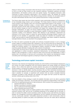 | Introduction | Directors’ report | Hera Group consolidated financial statements
Hera Group - Consolidated Financial Statement at 31 December 2021 38|
Actions to reduce energy consumption within the Group's scope of operations (-8% by 2025 compared
to 2013), as well as those carried out with industrial customers, household customers and public
administrations, will therefore continue with even greater impetus. The legislative framework, while
continuing to present interesting opportunities in the household sector, will facilitate the building
renovations deemed necessary for a fully effective energy transition. Similarly, the real estate assets of
the public administration will also have to see a gradual improvement in energy consumption.
The Group’s plant assets also have further potential to seize opportunities related to the development
of new renewable energy vectors, such as hydrogen. The Group intends to become involved in the
various phases of the hydrogen chain and is launching experimental projects in this direction. In the
sustainable hydrogen production phase, a circular solution comes from synergies between the
electrolytic process and the water purification process, with multiple circular flows of material between
the two activities (oxygen as input for purification and biogas from sewage sludge as material for
hydrogen methanation). Or again, the Group’s Waste-to-Energy plants will be able to use biogenic
electricity (considered renewable) to power electrolysers capable of obtaining hydrogen for industrial
customers, mobility or the distribution network. With reference to gas distribution, experiments are
underway on the Group’s assets to assess the optimal blending percentage between methane and
hydrogen for the operation of cogeneration assets and plants for industrial and household users.
Finally, note the project to install the latest generation of “NexMeter” gas meters, suitable for measuring
hydrogen/methane mixtures, as described in the paragraphs above.
For Hera, the need to guarantee the quality and continuity of essential services in such a changing
context, subject to increased climate risks, represents a cost, but at the same time an opportunity. The
necessary increase in investments to improve the resilience of its assets puts the Group, thanks to its
solidity and financial capacity, in an advantageous position compared to smaller competitors, who
could face greater difficulties in dealing with such a volume of investments.
In other words, the Group aims to make the most of the opportunities offered by technological evolution
and digitalisation to extract innovations, operational improvements, cost efficiencies and synergies
related to data management, in order to meet the needs of the local area and stakeholders, to take a
leading role in the provision of services and to accompany cities towards new development models,
overseeing each technological upgrade by analysing its impacts and mitigating its side effects.
Technology and human capital: innovation
Advances in the chemical and engineering industries are at the forefront of technological development
and concern the waste management (first and foremost plastics) and energy (biogas and biofuels)
sectors. This is where the search for concrete solutions may prove to be instrumental adapting to
climate change or countering the depletion of natural resources. The Group strategically exploits these
advances in order to identify plastic recycling processes that can flank mechanical procedures and
make the process effective even for less pure and less valuable types of plastic. The same advances
make it possible, for example, to experiment with solutions that use excess renewable electricity
(otherwise unusable) to split molecules into hydrogen and oxygen and then convert the result into
synthetic methane gas by adding carbon (from CO2).
Hera has adopted a Group strategy to exploit all available information and to be able to guarantee
quality and exchange in data flows. The principles that have guided the implementation of this strategy
come from an organisational approach to data architecture, which consists of four guiding principles:
▪ organise information by “domains”;
▪ develop it according to a product strategy;
▪ rely on a self-service technology platform;
▪ adopt a federated governance model.
The Group’s data strategy model and related guidelines were included in training courses intended for
individual company units, with the aim of spreading awareness of the strategic plan at all levels. In
order to increase the ability to block anomalous events, the data sources used with the convergence
between the management environment (applications) and the industrial environment (Group plants)
must be continuously extended. Vulnerability assessment activities in both environments, aimed at
preventing attacks on systems and plants, are fundamental; to this end, the model calls for distributed
Digital
strategy
Opportunity
Contribution to
decarbonisation
A strategy
moving
towards
green
innovation
 