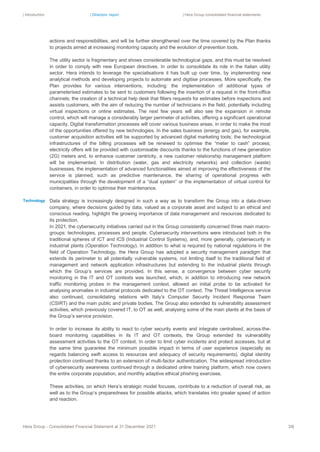 | Introduction | Directors’ report | Hera Group consolidated financial statements
Hera Group - Consolidated Financial Statement at 31 December 2021 39|
actions and responsibilities, and will be further strengthened over the time covered by the Plan thanks
to projects aimed at increasing monitoring capacity and the evolution of prevention tools.
The utility sector is fragmentary and shows considerable technological gaps, and this must be resolved
in order to comply with new European directives. In order to consolidate its role in the Italian utility
sector, Hera intends to leverage the specialisations it has built up over time, by implementing new
analytical methods and developing projects to automate and digitise processes. More specifically, the
Plan provides for various interventions, including: the implementation of additional types of
parameterised estimates to be sent to customers following the insertion of a request in the front-office
channels; the creation of a technical help desk that filters requests for estimates before inspections and
assists customers, with the aim of reducing the number of technicians in the field, potentially including
virtual inspections or online estimates. The next few years will also see the expansion in remote
control, which will manage a considerably larger perimeter of activities, offering a significant operational
capacity. Digital transformation processes will cover various business areas, in order to make the most
of the opportunities offered by new technologies. In the sales business (energy and gas), for example,
customer acquisition activities will be supported by advanced digital marketing tools; the technological
infrastructures of the billing processes will be renewed to optimise the “meter to cash” process;
electricity offers will be provided with customisable discounts thanks to the functions of new generation
(2G) meters and, to enhance customer centricity, a new customer relationship management platform
will be implemented. In distribution (water, gas and electricity networks) and collection (waste)
businesses, the implementation of advanced functionalities aimed at improving the effectiveness of the
service is planned, such as predictive maintenance, the sharing of operational progress with
municipalities through the development of a “dual system” or the implementation of virtual control for
containers, in order to optimise their maintenance.
Data strategy is increasingly designed in such a way as to transform the Group into a data-driven
company, where decisions guided by data, valued as a corporate asset and subject to an ethical and
conscious reading, highlight the growing importance of data management and resources dedicated to
its protection.
In 2021, the cybersecurity initiatives carried out in the Group consistently concerned three main macro-
groups: technologies, processes and people. Cybersecurity interventions were introduced both in the
traditional spheres of ICT and ICS (Industrial Control Systems), and, more generally, cybersecurity in
industrial plants (Operation Technology). In addition to what is required by national regulations in the
field of Operation Technology, the Hera Group has adopted a security management paradigm that
extends its perimeter to all potentially vulnerable systems, not limiting itself to the traditional field of
management and network application infrastructures but extending to the industrial plants through
which the Group’s services are provided. In this sense, a convergence between cyber security
monitoring in the IT and OT contexts was launched, which, in addition to introducing new network
traffic monitoring probes in the management context, allowed an initial probe to be activated for
analysing anomalies in industrial protocols dedicated to the OT context. The Threat Intelligence service
also continued, consolidating relations with Italy’s Computer Security Incident Response Team
(CSIRT) and the main public and private bodies. The Group also extended its vulnerability assessment
activities, which previously covered IT, to OT as well, analysing some of the main plants at the basis of
the Group’s service provision.
In order to increase its ability to react to cyber security events and integrate centralised, across-the-
board monitoring capabilities in its IT and OT contexts, the Group extended its vulnerability
assessment activities to the OT context. In order to limit cyber incidents and protect accesses, but at
the same time guarantee the minimum possible impact in terms of user experience (especially as
regards balancing swift access to resources and adequacy of security requirements), digital identity
protection continued thanks to an extension of multi-factor authentication. The widespread introduction
of cybersecurity awareness continued through a dedicated online training platform, which now covers
the entire corporate population, and monthly adaptive ethical phishing exercises.
These activities, on which Hera’s strategic model focuses, contribute to a reduction of overall risk, as
well as to the Group’s preparedness for possible attacks, which translates into greater speed of action
and reaction.
Technology
 