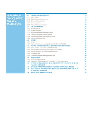 HERA GROUP
CONSOLIDATED
FINANCIAL
STATEMENTS
2.01 FINANCIAL STATEMENT FORMATS 114
2.01.01 Income statement 114
2.01.02 Statement of comprehensive income 115
2.01.03 Statement of financial position 116
2.01.04 Cash flow statement 118
2.01.05 Statement of changes in net equity 119
2.02 EXPLANATORY NOTES 120
2.02.01 Accounting policies 120
2.02.02 Scope of consolidation 121
2.02.03 Accounting policies and consolidation principles 125
2.02.04 Changes to international accounting standards 137
2.02.05 Commentary notes to the financial statement formats 139
2.02.06 Reporting by operational sector 193
2.03 NET DEBT 196
2.03.01 Net debt 196
2.03.02 Net financial indebtedness according to Consob notice Dem/6064293 of 2006 197
2.04 FINANCIAL STATEMENT FORMATS AS PER CONSOB RESOLUTION 15519/2006 198
2.04.01 Income statement as per Consob resolution 15519/2006 199
2.04.02 Statement of financial position as per Consob resolution 15519/2006 200
2.04.03 Financial statement as per Consob resolution 15519/2006 202
2.04.04 List of related parts 203
2.04.05 Commentary notes to the relations with related parts 204
2.05 SHAREHOLDINGS 207
2.05.01 List of consolidated companies 207
2.05.02 Key figures in the financial statements of subsidiaries and associated companies 209
2.06 INFORMATION REQUIRED BY LAW 124 OF 4 AUGUST 2017 ART.1 PARAGRAPHS 125-129 AND
FOLLOWING AMENDMENTS
215
2.07 OUTLINE OF ARTICLE 149-DUODECIES OF THE CONSOB ISSUER’S REGULATION 213 217
2.08 DECLARATION ON THE CONSOLIDATED FINANCIAL STATEMENT PURSUANT TO ART. 154-BIS
OF LEGISLATIVE DECREE 58/98
218
2.09 REPORT BY THE INDEPENDENT AUDITOR 219
 