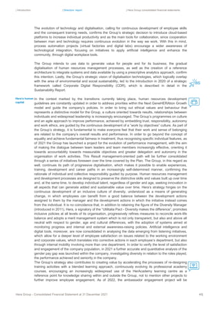 | Introduction | Directors’ report | Hera Group consolidated financial statements
Hera Group - Consolidated Financial Statement at 31 December 2021 40|
The evolution of technology and digitalisation, calling for continuous development of employee skills
and the consequent training needs, confirms the Group’s strategic decision to introduce cloud-based
platforms to increase individual productivity and as the main tools for collaboration, since cooperation
between man and technology requires continuous evolution in the way we work. With this in mind,
process automation projects (virtual factories and digital labs) encourage a wider awareness of
technological integration, focusing on initiatives to apply artificial intelligence and enhance the
community, through digital workplace tools.
The Group intends to use data to generate value for people and for its business; the gradual
digitalisation of human resources management processes, as well as the creation of a reference
architecture to integrate systems and data available by using a prescriptive analytics approach, confirm
this intention. Lastly, the Group’s strategic vision of digitalisation technologies, which logically overlap
with the area of environmental and social sustainability, led to the introduction in 2020 of a strategic
framework called Corporate Digital Responsibility (CDR), which is described in detail in the
Sustainability Report.
In the context marked by the transitions currently taking place, human resources development
guidelines are constantly updated in order to address priorities within the Next GeneHERAtion Growth
model and guide the company’s policies. In order to bring out ethical values and behaviour that
represents a distinctive model for the Group, a culture oriented towards results, relationships between
individuals and widespread leadership is increasingly encouraged. The Group’s programmes on culture
and an agile approach to improve performance, achieved by embedding trust, responsibility, autonomy
and work ethics, are guided by the continuous development of a “work by objectives” culture. As part of
the Group’s strategy, it is fundamental to make everyone feel that their work and sense of belonging
are related to the company’s overall results and performance. In order to go beyond the concept of
equality and achieve fundamental fairness in treatment, thus recognising specific individual features, as
of 2021 the Group has launched a project for the evolution of performance management, with the aim
of making the dialogue between team leaders and team members increasingly effective, orienting it
towards accountability towards measurable objectives and greater delegation and autonomy in the
organisation of work activities. This Result management-oriented path will be further consolidated
through a series of initiatives foreseen over the time covered by the Plan. The Group, in this regard as
well, continues its path of progressive digitalisation, which makes it possible to enable experiences,
training, development and career paths in an increasingly self-determined manner, confirming the
rationale of individual and collective responsibility guided by purpose. Human resources management
and development processes are designed to preserve the distinctive skills and values built up over time
and, at the same time, to develop individual talent, regardless of gender and age, seeking innovation in
all aspects that can generate added and sustainable value over time. Hera’s strategy hinges on the
continuous development of an inclusive culture of diversity, understood as a means of generating
change, in which employees can benefit from a good balance between the development actions
assigned to them by the manager and the development actions in which the initiative instead comes
from the individual. It is no coincidence that, in addition to retaining the figure of the Diversity Manager
(introduced in 2011), Hera, a signatory of the “Utilitalia Pact - Diversity makes the difference”, promotes
inclusive policies at all levels of its organisation, progressively refines measures to reconcile work-life
balance and adopts a merit management system which is not only transparent, but also and above all
neutral with respect to gender, age and cultural differences, with the adoption of systems aimed at
monitoring progress and internal and external awareness-raising policies. Artificial intelligence and
digital tools, moreover, are now consolidated in analysing the data emerging from listening initiatives,
which allow for a deeper level of employee satisfaction on issues related to the working environment
and corporate values, which translates into corrective actions in each employee’s department, but also
through internal mobility involving more than one department. In order to verify the level of satisfaction
and engagement of the company population, in 2021 a further accurate and quantitative analysis of the
gender pay gap was launched within the company, investigating diversity in relation to the roles played,
the performance achieved and seniority in the company.
The Group’s strategy also contributes to creating value by accelerating the processes of re-designing
training activities with a blended learning approach, continuously evolving its professional academy
courses, encouraging an increasingly widespread use of the HerAcademy learning centre as a
reference point for knowledge sharing within and outside the Group, not to mention other projects to
further improve employee engagement. As of 2022, the ambassador engagement project will be
Hera’s human
capital
 