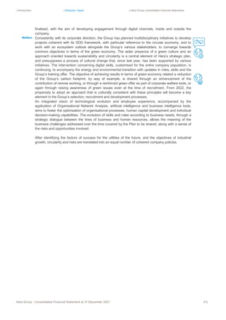 | Introduction | Directors’ report | Hera Group consolidated financial statements
Hera Group - Consolidated Financial Statement at 31 December 2021 41|
finalised, with the aim of developing engagement through digital channels, inside and outside the
company.
Consistently with its corporate direction, the Group has planned multidisciplinary initiatives to develop
projects coherent with its SDG framework, with particular reference to the circular economy, and to
work with an ecosystem outlook alongside the Group’s various stakeholders, to converge towards
common objectives in terms of the green economy. The wider presence of a green culture and an
approach oriented towards sustainability and circularity is a central element of Hera’s strategic plan,
and presupposes a process of cultural change that, since last year, has been supported by various
initiatives. The intervention concerning digital skills, customised for the entire company population, is
continuing, to accompany the energy and environmental transition with updates in roles, skills and the
Group’s training offer. The objective of achieving results in terms of green economy related a reduction
of the Group’s carbon footprint, by way of example, is shared through an enhancement of the
contribution of remote working, or through a reinforced green offer as part of corporate welfare tools, or
again through raising awareness of green issues even at the time of recruitment. From 2022, the
propensity to adopt an approach that is culturally consistent with these principles will become a key
element in the Group’s selection, recruitment and development processes.
An integrated vision of technological evolution and employee experience, accompanied by the
application of Organisational Network Analysis, artificial intelligence and business intelligence tools,
aims to foster the optimisation of organisational processes, human capital development and individual
decision-making capabilities. The evolution of skills and roles according to business needs, through a
strategic dialogue between the lines of business and human resources, allows the meaning of the
business challenges addressed over the time covered by the Plan to be shared, along with a sense of
the risks and opportunities involved.
After identifying the factors of success for the utilities of the future, and the objectives of industrial
growth, circularity and risks are translated into an equal number of coherent company policies.
Welfare
 