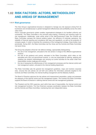 | Introduction | Directors’ report | Hera Group consolidated financial statements
Hera Group - Consolidated Financial Statement at 31 December 2021 42|
RISK FACTORS: ACTORS, METHODOLOGY
AND AREAS OF MANAGEMENT
Risk governance
The Hera Group’s organizational structure is designed to manage any risk exposure arising from its
businesses and simultaneously to uphold management effectiveness and profitability across the entire
value chain.
Hera’s corporate governance system enables organisational strategies to be handled uniformly and
consistently. The Risks Committee is the principal policy-making, monitoring and reporting organ for
risk management. Additionally, under article seven of the Self-Governance Code, the Controls and
Risks Committee oversees the internal auditing system, the efficiency of corporate operations, the
reliability of financial reporting and compliance with laws and regulations, as well as the protection of
company assets. In order to maximise the consistency of the management strategy, these bodies meet
periodically. During 2021, the Risks Committee met four times and the Controls and Risks Committee
met seven times.
The Group has adopted a three-tier risk defence strategy, appropriately distinguishing:
▪ the role of risk management, entrusted to the risk owners in charge of the different organizational
sections;
▪ the role of risk guidance and control, entrusted to the Risks Committee, which relies on risk
specialists who carry out second-level controls, i.e. who are responsible for defining, applying and
updating risk analysis methodologies and carrying out control activities for the areas under their
responsibility (review challenge and control);
▪ the role of assessing the effectiveness of risk management processes and the internal control and
risk management system, entrusted to the Internal Auditing department.
The Risks Committee sets the general risk management guidelines, maps and monitors corporate
risks, ensures that risk policies are set forth and outlines the information protocols targeted to the
Controls and Risks Committee, the Internal Auditing management and the Statutory Auditors.
The Board of Directors approves the risk policies and measurement parameters, guides and assesses
the adequacy of the internal control and risk management system. The Controls and Risks Committee
supports the Board of Directors in defining internal control and risk management guidelines.
The President and the CEO supervise, each within their area of responsibility, the internal control and
risk management functions. The Vice Chairman oversees coordination between the Risks Committee
and the Controls and Risks Committee, maintaining their own independent status.
1.02
1
.
0
2
.
0
1
1.02.01
 