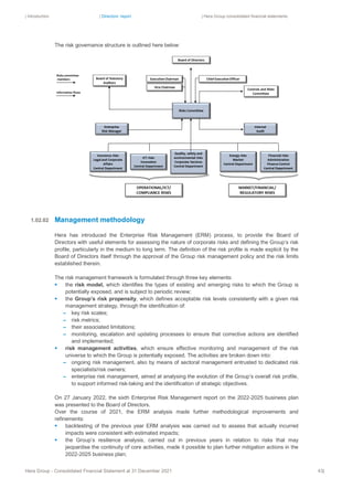 | Introduction | Directors’ report | Hera Group consolidated financial statements
Hera Group - Consolidated Financial Statement at 31 December 2021 43|
The risk governance structure is outlined here below:
Management methodology
Hera has introduced the Enterprise Risk Management (ERM) process, to provide the Board of
Directors with useful elements for assessing the nature of corporate risks and defining the Group’s risk
profile, particularly in the medium to long term. The definition of the risk profile is made explicit by the
Board of Directors itself through the approval of the Group risk management policy and the risk limits
established therein.
The risk management framework is formulated through three key elements:
▪ the risk model, which identifies the types of existing and emerging risks to which the Group is
potentially exposed, and is subject to periodic review;
▪ the Group’s risk propensity, which defines acceptable risk levels consistently with a given risk
management strategy, through the identification of:
– key risk scales;
– risk metrics;
– their associated limitations;
– monitoring, escalation and updating processes to ensure that corrective actions are identified
and implemented;
▪ risk management activities, which ensure effective monitoring and management of the risk
universe to which the Group is potentially exposed. The activities are broken down into:
– ongoing risk management, also by means of sectoral management entrusted to dedicated risk
specialists/risk owners;
– enterprise risk management, aimed at analysing the evolution of the Group’s overall risk profile,
to support informed risk-taking and the identification of strategic objectives.
On 27 January 2022, the sixth Enterprise Risk Management report on the 2022-2025 business plan
was presented to the Board of Directors.
Over the course of 2021, the ERM analysis made further methodological improvements and
refinements:
▪ backtesting of the previous year ERM analysis was carried out to assess that actually incurred
impacts were consistent with estimated impacts;
▪ the Group’s resilience analysis, carried out in previous years in relation to risks that may
jeopardise the continuity of core activities, made it possible to plan further mitigation actions in the
2022-2025 business plan;
1.02.02
 