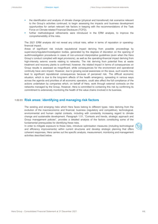 | Introduction | Directors’ report | Hera Group consolidated financial statements
Hera Group - Consolidated Financial Statement at 31 December 2021 44|
▪ the identification and analysis of climate change (physical and transitional) risk scenarios relevant
to the Group’s activities continued, to begin assessing the impacts and business development
opportunities for certain relevant risk factors in keeping with the recommendations of the Task
Force on Climate-related Financial Disclosure (TCFD).
▪ further methodological refinements were introduced in the ERM analysis, to improve the
comprehensibility of the risks.
The 2021 ERM analysis did not reveal any critical risks, either in terms of reputation or operating-
financial impact.
Areas of significant risk include reputational impact deriving from possible proceedings by
supervisory/regulator/investigation bodies, generated by the degrees of discretion on the opening of
audit/investigation procedures in cases of non-univocal interpretative guidelines (even when the Hera
Group’s conduct complied with legal provisions), as well as the operating-financial impact deriving from
high-intensity seismic events relating to networks. The risk deriving from potential fires at waste
treatment and recovery plants is confirmed; however, the related impact in terms of consequences on
Group results is assessed as insignificant, while consequences for the environment and operational
continuity have zero impact. However, due to growing social awareness on the issue, such events may
lead to significant reputational consequences because of perceived risk. The difficult economic
situation, which is due to the long-term effects of the health emergency, spreading in various ways
across the agenda and priorities of all economic operators, could also affect the full compliance of the
actions undertaken by companies which, on behalf of Hera, work through external contracts on the
networks managed by the Group. However, Hera is committed to containing this risk by confirming its
commitment to extensively monitoring the health of the value chains involved in its business.
Risk areas: identifying and managing risk factors
The existing and emerging risks which Hera faces belong to different types: risks deriving from the
evolution of the macroeconomic and financial, business (regulatory and competitive), technological,
environmental and human capital contexts, including with constantly increasing regard to climate
change and sustainable development. Paragraph 1.01, “Contexts and trends, strategic approach and
Group management policies”, provides a detailed analysis of the factors constituting some of the
fundamental prerequisites for identifying these risks.
In order to mitigate exposure to these risks, introduce optimisation measures (including technological
and efficiency improvements) within current structures and develop strategic planning that offers
coherent responses, Hera carries out the specific analysis, measurement, monitoring and management
activities described below.
1.02.03
 