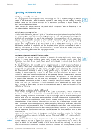| Introduction | Directors’ report | Hera Group consolidated financial statements
Hera Group - Consolidated Financial Statement at 31 December 2021 47|
Operating and financial area
Identifying commodity price risk
The Group operates in an integrated manner in the supply and sale of electricity and gas at different
stages of the value chain. Hera is therefore exposed to risks arising from the volatility of energy
markets, which are only partially mitigated by an integrated assessment of these markets and
associated management strategies.
Energy market risks are centralised in the Central Market Department, which is responsible for the
purchase and sale of electricity and gas.
Managing commodity price risk
In order to standardise the approach to risk of the various corporate structures involved and with the
aim of optimising the use of the market for hedging operations, the Group has adopted specific policies
aimed at setting guidelines and operating procedures for the energy risk control and management
process. Hera structured the processes to achieve effective management of procurement and hedging
concerning the energy market, with a clear-cut focus on the skills involved. The Group’s approach
provides for a single interface for the management of risk to market: Hera Trading. A unified risk
management approach in compliance with the assigned policies provides advantages in terms of
achieving higher levels of coverage, cost optimization by resorting less to the market, and greater
flexibility in structuring procurement and supplying customers.
Identifying risks associated with the debt market
The operating and financial context, in addition to fluctuating energy and commodity prices, shows
changes in interest rates, exchange rates, credit spreads and possible liquidity crises. Such
fluctuations may affect Group results, future growth and strategic investments (e.g. due to high
refinancing costs).
The Group might not be able to meet its payment obligations due to an inability to raise new funds or to
do so only on unfavourable economic terms, or an inability to liquidate assets on the market or due to a
changed risk perception on the part of the market. Among the factors determining this perceived risk,
the creditworthiness assigned to Hera by rating agencies plays a key role, as it influences the
possibility of accessing funding sources and the related economic conditions. The Group’s debt
structure is not subject to financial covenants on debt balances, with the exception of the corporate
rating limit defined on a portion of debt equal to approximately 150 million euro (i.e. in the assignment
of a rating lower than BBB-). On the other hand, with respect to the remaining outstanding debt,
mandatory early repayment is provided for only in the event of a significant change of control over the
Group, in the event that a concession is revoked (concession event), or assets are sold (sale of assets
event), resulting in downgrading the Group to non-investment grade or lower, or terminating of the
publication of the rating.
Managing risks associated with the debt market
Hera’s financial management is centralised in the Central Administration, Finance and Control
Department, which aims to maintain an adequate balance between the maturities of assets and
liabilities, matching investments to consistent sources of financing in terms of duration and repayment
methods while taking into account the need to refinance the current debt structure. In order to meet its
medium- and long-term commitments, Hera’s strategy involves diversified financing sources and a
balanced maturity profile, constantly monitoring rating indicators and the availability of long-term credit
lines. This strategy is considered effective in minimising liquidity risk even in the event of particularly
critical scenarios. Approximately 66% of the Group’s financial debt is long-term (more than five years)
and 86% of this is represented by bonds with repayment at maturity. See note 26 to the consolidated
financial statements, “Non-current and current financial liabilities”, for further details in terms of worst
case scenarios.
Moreover, the Group’s activities and strategies are particularly focused on ensuring that the highest
rating level is maintained, as confirmed by the upgrade of its rating to BBB+ with a stable outlook by
S&P, in May 2021.
Financial risk control and management processes are based on a careful monitoring of the Group’s
financial indicators, as well as a permanent presence on the benchmark markets, to minimise the
impact of interest rate and spread volatility so as to ensure efficient debt servicing. The Group also
uses derivative financial instruments to reduce its exposure to interest and exchange rate fluctuations.
Sensitivity
analysis
 
