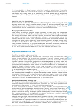 | Introduction | Directors’ report | Hera Group consolidated financial statements
Hera Group - Consolidated Financial Statement at 31 December 2021 48|
At 31 December 2021, the Group’s exposure to the risk of interest rate fluctuations was 7%, while the
remaining 93% of debt is at a fixed rate. A 1% increase in the benchmark interest rate with respect to
the business plan scenario, based on the assumption of a coupon rate shift and the Group’s debt
structure in the plan, would increase financial expenses by an average of approximately 7 million euro
per year.
Identifying risks from counterparties
Hera operates with counterparties that might fail to fulfil their obligations, unable to comply with either
economic terms or any contract provisions (delivery of goods or services). Additionally, credit risk
affects the group across all of the various areas in which the company operates: the sale of energy
commodities and services, waste treatment activities and telecommunication services.
Managing risks from counterparties
Hera employs a structured origination process, formalised in specific credit risk management
procedures; this process allows the Group to adequately select its counterparties through credit checks
and requests for guarantees, where applicable. In addition, its positions in relation to the counterparties
are regularly monitored while articulated, proactive actions are planned, including external risk
relocation through credit transfer, where appropriate. Expected losses are constantly estimated and
monitored; the Group employs measures of default probability, exposure at default and loss given
default developed on the basis of its own historical series, customer payment behaviour and current
credit processes. In order to test the soundness of the models, both internal and external information is
used that may serve as a benchmark for the evolution of the macroeconomic environment.
In 2021, the 24-month unpaid ratio of the Group’s main sales companies amounted to 0.85%.
Regulatory and business area
Identifying competition and economic risks
Hera operates mainly in Italy, where there has been a recovery in energy consumption and in the
volume of waste disposed of in connection with the easing of restrictive measures following the
emergency situation due to the pandemic. External factors, however, still influence this economic
recovery; in addition to the pandemic, the sudden and abnormal increase in the prices of energy and
other raw materials, as well as the difficulties connected to global logistics chains, all contribute to
putting pressure on sales margins which, added to the increased competition on the free market, may
impact the Group's profitability. Changes in retail energy consumption levels, and the increased
difficulty in forecasting volumes to cover the needs of the sales portfolio, may require Hera to purchase
or sell additional energy on unfavourable terms.
The potential reduction in waste production, deriving not only from the economic context and European
and national regulatory frameworks but also from new trends in customer behaviour, together with the
unavailability of treatment and recovery infrastructures, may have a negative impact on the Group’s
ability to pursue its objectives. The risks of the waste management business related to the
management of its set of plants are centralised under the Herambiente Group.
Managing competition and economic risks
The Group has maintained elevated flexibility in energy procurement sources while at the same time
developing hedging activities to minimize exposure to operating risks from electric generation, thus
ensuring ongoing alignment with the market and maximising natural hedging.
In waste management and treatment activities, the Group’s diversified plant equipment features
technologies that are cutting-edge and high-performance in terms of environmental impact, which to
date has enabled the Group to achieve its strategic objectives. The implementation of a circularity
strategy – through the inclusion of polymeric materials in the recycling process carried out by Aliplast
Spa – and the development of recycling lines for other types of plastics make it possible to seize the
opportunities offered by the evolution of European legislation.
Over the years, free-market businesses have gained increasing importance in the Group’s portfolio,
contributing significantly to its economic performance but also exposing it to growing competition. The
Group responds to the challenge of competition by continuously innovating its commercial offering and
introducing these new products in a timely manner, increasing its presence and customer base on the
free market, and ensuring the fulfilment of expectations in terms of service range and quality.
 