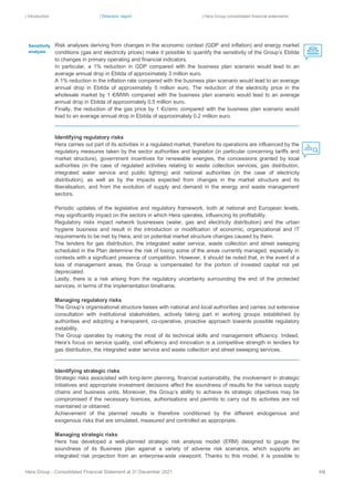 | Introduction | Directors’ report | Hera Group consolidated financial statements
Hera Group - Consolidated Financial Statement at 31 December 2021 49|
Risk analyses deriving from changes in the economic context (GDP and inflation) and energy market
conditions (gas and electricity prices) make it possible to quantify the sensitivity of the Group’s Ebitda
to changes in primary operating and financial indicators.
In particular, a 1% reduction in GDP compared with the business plan scenario would lead to an
average annual drop in Ebitda of approximately 3 million euro.
A 1% reduction in the inflation rate compared with the business plan scenario would lead to an average
annual drop in Ebitda of approximately 5 million euro. The reduction of the electricity price in the
wholesale market by 1 €/MWh compared with the business plan scenario would lead to an average
annual drop in Ebitda of approximately 0.5 million euro.
Finally, the reduction of the gas price by 1 €c/smc compared with the business plan scenario would
lead to an average annual drop in Ebitda of approximately 0.2 million euro.
Identifying regulatory risks
Hera carries out part of its activities in a regulated market, therefore its operations are influenced by the
regulatory measures taken by the sector authorities and legislator (in particular concerning tariffs and
market structure), government incentives for renewable energies, the concessions granted by local
authorities (in the case of regulated activities relating to waste collection services, gas distribution,
integrated water service and public lighting) and national authorities (in the case of electricity
distribution), as well as by the impacts expected from changes in the market structure and its
liberalisation, and from the evolution of supply and demand in the energy and waste management
sectors.
Periodic updates of the legislative and regulatory framework, both at national and European levels,
may significantly impact on the sectors in which Hera operates, influencing its profitability.
Regulatory risks impact network businesses (water, gas and electricity distribution) and the urban
hygiene business and result in the introduction or modification of economic, organizational and IT
requirements to be met by Hera, and on potential market structure changes caused by them.
The tenders for gas distribution, the integrated water service, waste collection and street sweeping
scheduled in the Plan determine the risk of losing some of the areas currently managed, especially in
contexts with a significant presence of competition. However, it should be noted that, in the event of a
loss of management areas, the Group is compensated for the portion of invested capital not yet
depreciated.
Lastly, there is a risk arising from the regulatory uncertainty surrounding the end of the protected
services, in terms of the implementation timeframe.
Managing regulatory risks
The Group’s organisational structure liaises with national and local authorities and carries out extensive
consultation with institutional stakeholders, actively taking part in working groups established by
authorities and adopting a transparent, co-operative, proactive approach towards possible regulatory
instability.
The Group operates by making the most of its technical skills and management efficiency. Indeed,
Hera’s focus on service quality, cost efficiency and innovation is a competitive strength in tenders for
gas distribution, the integrated water service and waste collection and street sweeping services.
Identifying strategic risks
Strategic risks associated with long-term planning, financial sustainability, the involvement in strategic
initiatives and appropriate investment decisions affect the soundness of results for the various supply
chains and business units. Moreover, the Group’s ability to achieve its strategic objectives may be
compromised if the necessary licences, authorisations and permits to carry out its activities are not
maintained or obtained.
Achievement of the planned results is therefore conditioned by the different endogenous and
exogenous risks that are simulated, measured and controlled as appropriate.
Managing strategic risks
Hera has developed a well-planned strategic risk analysis model (ERM) designed to gauge the
soundness of its Business plan against a variety of adverse risk scenarios, which supports an
integrated risk projection from an enterprise-wide viewpoint. Thanks to this model, it is possible to
Sensitivity
analysis
 