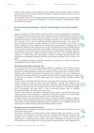 | Introduction | Directors’ report | Hera Group consolidated financial statements
Hera Group - Consolidated Financial Statement at 31 December 2021 50|
perform scenario analysis, stress testing and what-if analysis of plan forecasts through an effective
analysis of risk factors and related variables and enables an adequate assessment of the risk level of
the various business sectors.
Hera constantly monitors the authorisation processes and proactively participates in the working tables
for obtaining permits, licences and authorisations, to avoid the possibility of jeopardising the regular
performance of its activities.
Environmental-catastrophe, climatic, technological and human capital
areas
Seismic, atmospheric and other climatic events may affect the resources deployed and consequently
the Group’s performance. Hera seeks to enhance these resources by ensuring that they are preserved
and developed so as to continue to enjoy their benefits in the future. In this context, the physical and
transitional risks linked to climate change are particularly important, as are accidents in the Group’s
plant equipment which in turn may generate potential environmental damage. In this respect, the
Group has already developed a detailed analysis of the TCFD recommendations which led on one
hand to implementing, at the operational and strategic level, best practices for managing risks and
opportunities related to climate change, and on the other hand allowed the Group to gradually align its
current reporting instruments with these recommendations. Risks arising from cybercrime, which Hera
also assesses in terms of their impact on service continuity, are also becoming increasingly significant.
It also becomes imperative to determine whether accidents may pose a risk to people’s rights and
freedoms, i.e. whether they may cause physical, material or immaterial damage, based on the
parameters and acceptability thresholds defined by Group policies (published on the company’s web
portal.
The risk management approach is organised according to the specific areas in which environmental,
technological and human capital risks occur.
Identifying environmental-catastrophe risks
Hera uses natural resources to provide essential services to customers. As its activities have an
environmental, water and carbon footprint, the Group is aware of the need to preserve natural
resources by adopting mitigation and adjustment measures to reduce these risks. In keeping with the
ambitious goal to reduce current levels of greenhouse gas emissions as set out by international
organisations, the following physical and transitional climate change risk scenarios have been identified
as relevant to its activities. For further details, please refer to the next section “Identifying climate
change risks”.
In terms of the environmental standards that Hera must comply with in carrying out its business, the
Group’s activities are subject to various rules and regulations, including rules relating to CO2
emissions, emissions of other substances produced by combustion, water discharge and the handling
of hazardous and solid waste. Non-compliance with CO2 limits contributes to environmental changes,
while non-compliance with legal limits on other environmental aspects leads to worsened
environmental conditions and exposes the Group to fines.
Scarcity of water resources, or possible contamination of water reserves, may affect the regular water
supply and cause service interruptions or significant environmental, economic and social damage,
worsening the water stress on natural resources in order to meet water demand.
In addition, there are risks stemming from the impact on the Group of weather variability in relation to
the electricity and gas demand deriving from the various scenarios. The most significantly affected
areas pertain to the Central Market Department, which is exposed in terms of electricity, gas and heat
sales and to the variable demand resulting from different weather scenarios.
Managing environmental-catastrophe risks
Investments aimed at preventing and reducing the frequency of harmful events and measures to curb
their severity, play a key role.
The Group’s commitment to reducing carbon dioxide production began with reporting on its own
performance and commitments to climate change and continues with projects to promote energy
production from renewable sources, reduce energy consumption, and provide customers with
opportunities to cut greenhouse gas emissions. The Group is committed to contributing to reducing
environmental risks by complying with the energy efficiency objectives set by national legislation and
 